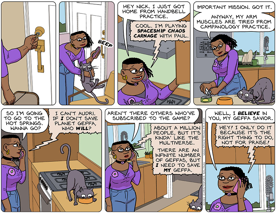 Having arrived home, Audri put her key into the doorknob, unlocked the door, and let herself in. She grabbed her confused looking gangly grey cat, Purrloin, while making a phone call to her boyfriend at the same time. "Hey Nick," she said, "I just got home from handbell practice." Nick responded, "cool. I'm playing spaceship chaos carnage with Paul." Audri started opening a can of cat food for Purrloin and said, "important mission. Got it. Anyway. My arm muscles are tired from campanology practice. So I'm going to go to the hot springs. Wanna go?" "I can't Audri," Nick said, "if I don't save planet Geffa, who will?" Purrloin fed, Audri asked naively, "aren't there others who've subscribed to the game?" Nick replied, "about a million people, but it's s kinda like the multiverse there are an infinite number of Geffas, but I need to save my geffa." She smiled and said, "well, I believe in you, my Geffa savior." Not wanting to come off big-headed, Nick said, "hey! I only do it because it's the right thing to do, not for praise!"