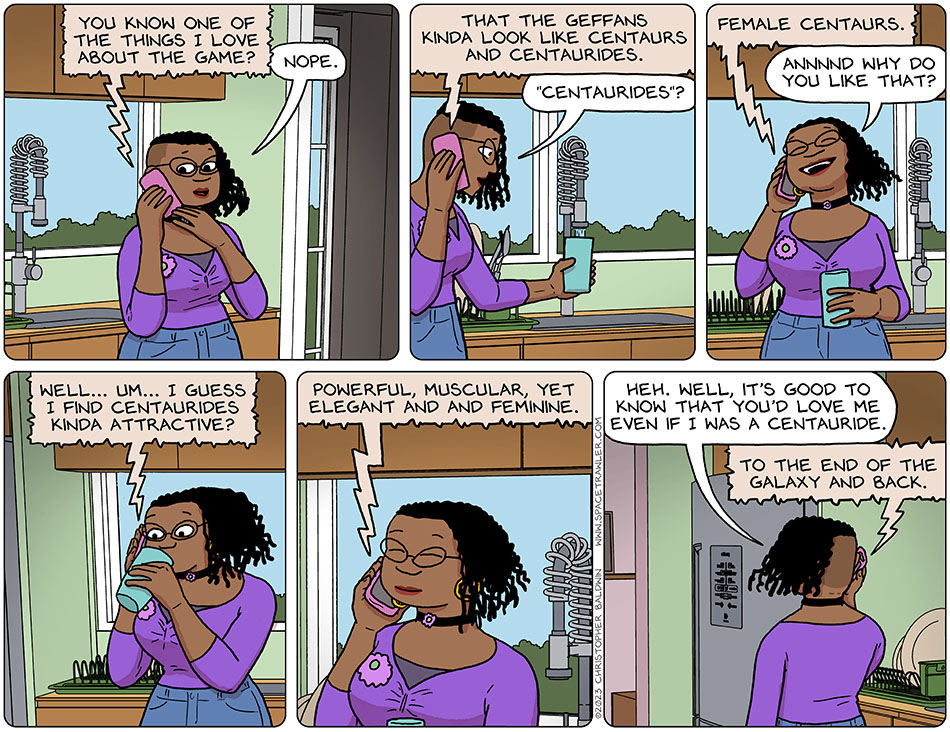 Still on the phone, Audri stood in her kitchen as Nick spoke, "you know one of the things I love about the game?" She knew he loved the game, but didn't actually know the reason, and so she said, "nope." Nick continued, "that the Geffans kinda look like centaurs and centaurides." Audri started filling a cup with water as they spoke, and asked,"'centaurides'?" Nick clarified, "female centaurs." Very pleased and amused by this, Audri said, "annnnd why do you like that?" She began drinking as Nick said, "well... um... I guess I find centaurides kinda attractive? Powerful, muscular, yet elegant and and feminine." Satisfied, and trying to find something comforting to say, she said, "heh. well, it's good to know that you'd love me even if I was a centauride." Nick replied enthusiastically, "to the end of the galaxy and back."