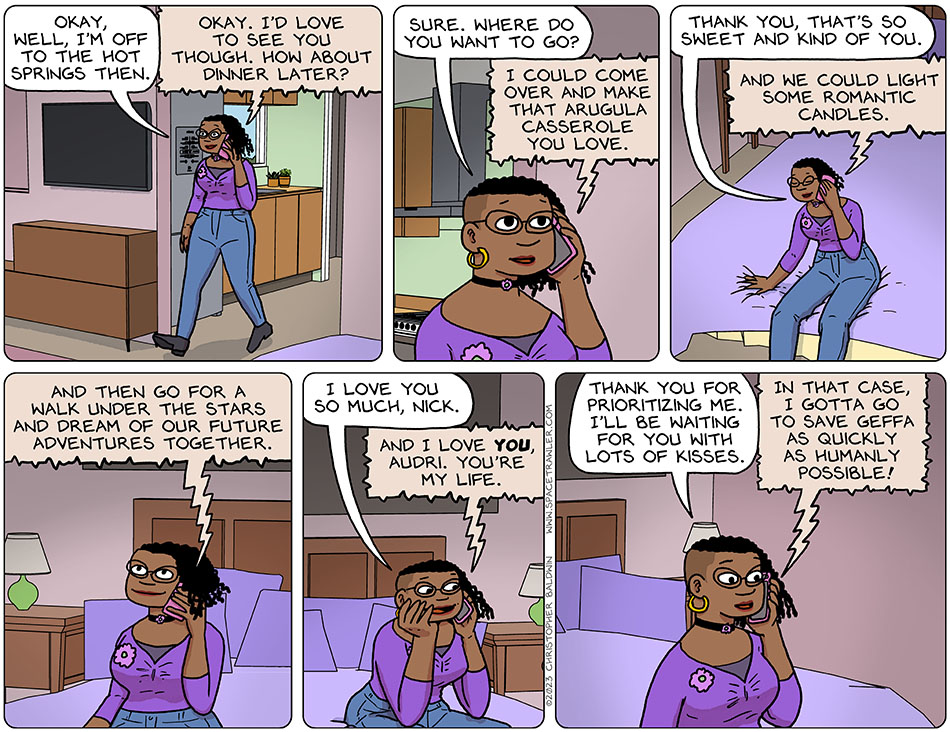 Audri left the kitchen and entered her bedroom, still on the phone with Nick, and told him, "okay, well, I'm off to the hot springs then." Nick said, "okay. I'd love to see you though. How about dinner later?" She said, "sure. Where do you want to go?" Nick said, "I could come over and make that arugula casserole you love." Audri sat on the bed, smiled with pleasure, and said, "thank you, that's so sweet and kind of you." Warming to his subject, Nick then added, "and we could light some romantic candles. And then go for a walk under the stars and dream of our future adventures together." Touched by this, Audri rested her head in her hand and said, "I love you so much, Nick." He replied, "and I love you, Audri. You're my life." Appreciating his thoughtfulness, she said, "thank you for prioritizing me. I'll be waiting for you with lots of kisses." Nick excitedly replied, "in that case, I gotta go to save Geffa as quickly as humanly possible!"