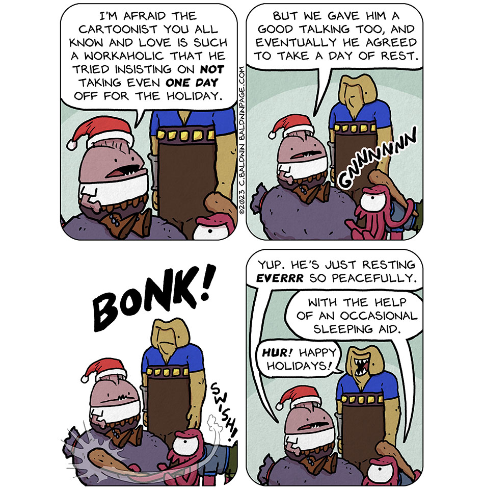In a silly little holiday comic, Nogg sits atop a big gray Santa-sack, and wears a Santa hat. Krep stands beside him, a club held in one of his face tentacles, and Gurf stands behind them both. Nogg says, "I'm afraid the cartoonist you all know and love is such a workaholic that he tried insisting on not taking even one day off for the holiday. But we gave him a good talking too, and eventually he agreed to take a day of rest." We then hear a groan from the sack that Nogg sits upon, "Gnnnnnnnn," which is obviously Christopher Baldwin, the author, waking up inside the sack. Krep makes short work of that by hitting the sack with his club. Swish! Bonk! And then Nogg says, "yup. He's just resting ever so peacefully." Krep adds, "with the help of an occasional sleeping aid." Gurf smiles and says, "hur! Happy holidays!"