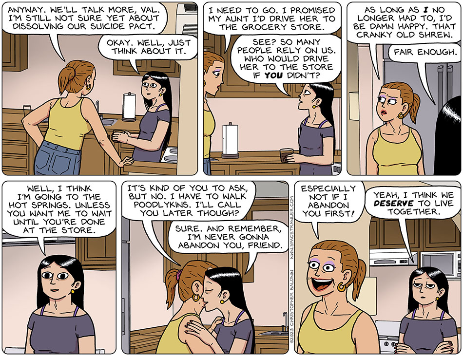 In val's kitchen, Jo leans against against a counter and says, "anyway. We'll talk more, val. I'm still not sure yet about dissolving our suicide pact." Val smiles and says, "okay. well, just think about it." Looking tired, Jo says, "I need to go. I promised my aunt I'd drive her to the grocery store." Val says, "see? So many people rely on us. Who would drive her to the store if you didn't?" Looking annoyed, Jo says, "as long as I no longer had to, I'd be damn happy. That cranky old shrew." Val replies, "fair enough. Well, I think I'm going to the hot springs. Unless you want me to wait until you're done at the store." Jo leans in and they touch cheeks and half hug, and Jo says, "it's kind of you to ask, but no. I have to walk poodlykins. I'll call you later though?" Val says, "sure. And remember, I'm never gonna abandon you, friend." Walking out, Jo grins and says, "especially not if i abandon you first!" Knowing she should have seen that coming, Val says, "yeah, I think we deserve to live together."