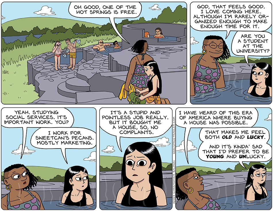 Two people in the hot spring pool below Knox and Rodrigo have gotten out and are drying themselves, readying to leave. Val puts her book in her bag and Audri observes, "oh good, one of the hot springs is free." The ease themselves into the pool, and Audri says, "god, that feels good. I love coming here. Although I'm rarely organized enough to make enough time for it." Val asks, "are you a student at the university?" Leaning back, Audri says, "yeah. Studying social services. It's important work. You?" Deflated by her own life, Val looks away and says, "I work for Sweetcan's Pecans. Mostly marketing. It's a stupid and pointless job really. But it bought me a house, so, no complaints." Now it's Audri's turn to look discouraged, and she says, "I have heard of this era of america where buying a house was possible." Not to be outdone in the "feeling discouraged" department, Val says, "that makes me feel both old and lucky. And it's kinda' sad that i'd prefer to be young and unlucky."