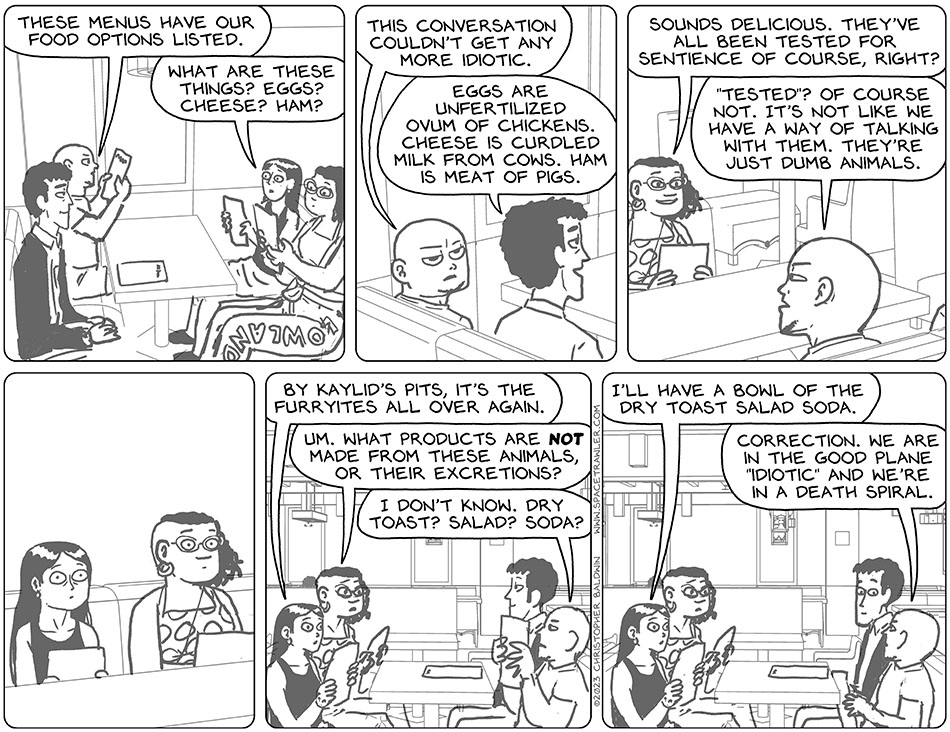 Rodrigo, Knox, Picknar, and Thoos sat in Mateo's pub and looked at the menus. Knox said, "these menus have our food options listed." Picknar said, "what are these things? Eggs? Cheese? Ham?" Knox turned to Rodrigo and said, "this conversation couldn't get any more idiotic." Rodrigo said, "eggs are unfertilized ovum of chickens. Cheese is curdled milk from cows. Ham is meat of pigs." Smiling, Thoos said, "sounds delicious. They've all been tested for sentience of course, right?" Knox replied, "'tested'? Of course not. It's not like we have a way of talking with them. They're just dumb animals." Picknar and Thoos stare at them, horrified. Picknar said, "by Kaylid's Pits, it's the furryites all over again." Thoos said, "um. What products are not made from these animals, or their excretions?" Knox said, "I don't know. Dry toast? Salad? Soda?" Picknar said, "I'll have a bowl of the dry toast salad soda." Knox turned to Rodrigo again and said, "correction. We are in the good plane "idiotic" and we're in a death spiral."