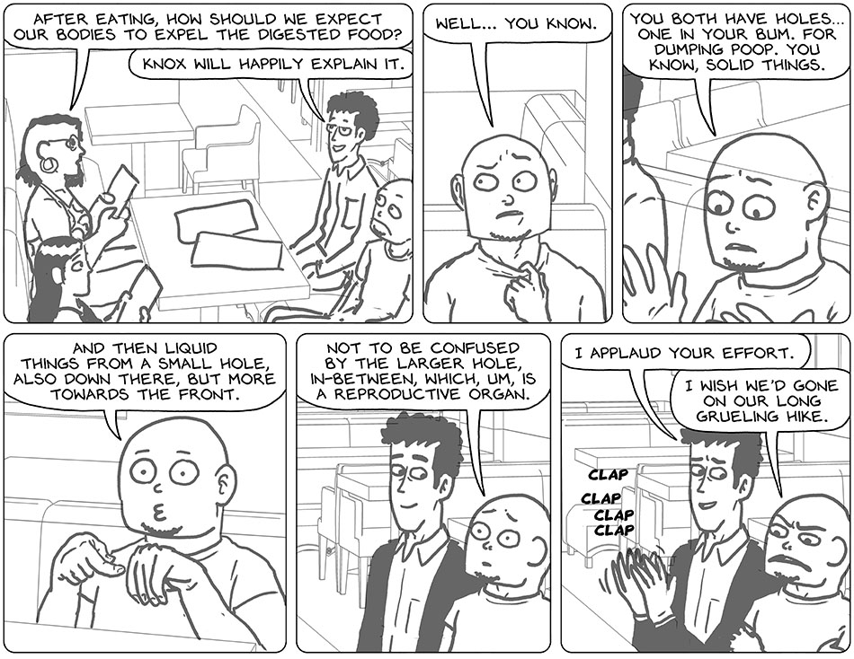 Looking up from the menu, Thoos asked, "after eating, how should we expect our bodies to expel the digested food?" Pleased, Rodrigo offered, "Knox will happily explain it." Unhappy and uncomfortable, Knox pulled at his collar and said, "well... you know. You both have holes. One in your bum. For dumping poop. You know, solid things." Trying to hand gesture anatomy, but not doing it in any helpful way, Knox continued, "and then liquid things from a small hole, also down there, but more towards the front." Almost catatonic at this point, he finished, "not to be confused by the larger hole, in-between, which, um, is a reproductive organ." Rodrigo gave him a slow clap and said, "I applaud your effort." Crossing his arms, Knox said, "I wish we'd gone on our long grueling hike."