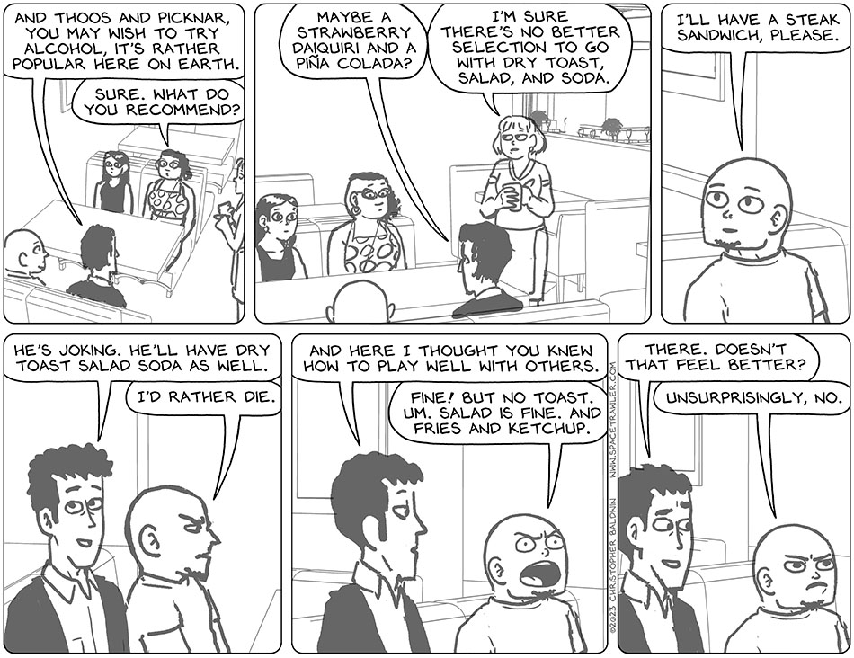 Still ordering food, Rodrigo said, "and Thoos and Picknar, you may wish to try alcohol, it's rather popular here on earth." Thoos replied, "sure. What do you recommend?" Rodrigo said, "maybe strawberry daiquiri and a piña colada." Rolling her eyes, the waitress said, "I'm sure there's no better selection to go with dry toast, salad, and soda." Knox said, "I'll have a steak sandwich, please." Smiling, Rodrigo said, "he's joking. He'll have dry toast salad soda as well." Annoyed, Knox said, "I'd rather die." Rodrigo turned towards him, disappointed, and said, "and here I thought you knew how to play well with others." Knox yelled, "fine! But no toast. Um. Salad is fine. And fries and ketchup." Satisfied, Rodrigo said, "there. doesn't that feel better?" Grumpy, Knox replied, "unsurprisingly, no."