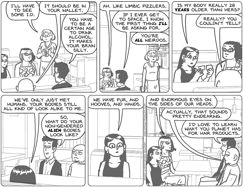 The waitress said to Thoos, "I'll have to see some I.D." Knox informed them, "it should be in your wallet." Rodrigo added, "you have to be a certain age to drink alcohol. It makes your brain silly." Thoos smiled and said, "ah. Like limbic fizzlers." Rodrigo said, "if I ever get to space, I know the first thing I'll be asking for." The waitress walked away and said, "you're all weirdos." Picknar who had pulled out Val's I.D. unnecessarily, compared it to Audri's and said, "is my body really 28 years older than hers?" Knox replied, "really? You couldn't tell?" Picknar said, "we've only just met humans. Your bodies still all kind of look alike to me." Curious, Rodrigo asked, "so, what do your non-gendered alien bodies look like?" Picknar said, "we have fur, and hooves, and hands." Thoos then added, "and enormous eyes on the sides of our heads." Knox replied, "actually, that sounds pretty endearing.' Rodrigo asked, "I'd love to learn what you planet has for hair products."