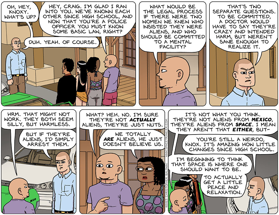 Out on the street, Knox, Rodrigo, Picknar, and Thoos bump into Craig, an old classmate of Knox. Craig, on seeing Knox, said "oh, hey, Knoxy. What's up?" Knox said, "Hey, Craig. I'm glad I ran into you. We've known each other since high school, and now that you're a police officer you must know some basic law, right?" Craig said, "duh. Yeah. Of course." Knox then asked him, "what would be the legal process if there were two women we knew who insisted they were aliens, and who should be committed to a mental facility?" Craig replied, "that's two separate questions. To be committed, a doctor would have to say they're crazy and intended harm, but weren't sane enough to realize it." Disappointed in this answer, Knox said, "hrm. That might not work. they both seem silly, but harmless." Leaning in, Craig said, "but if they're aliens, I'd simply arrest them." Realizing what Craig is thinking, Knox said nervously, "what? Heh. No. I'm sure they're not actually aliens, they're just nuts." Thoos chimed in, "we totally are aliens, he just doesn't believe us." Feeling he's losing this battle, Knox said, "It's not what you think. They're not aliens from Mexico, they're aliens from space. I mean they aren't that either, but-" Craig interrupted him, "you're still a weirdo, Knox. It's amazing how little changes since high school." Finally, giving up, Knox said, "I'm beginning to think that space is where one should want to be. To actually get a little peace and relaxation."