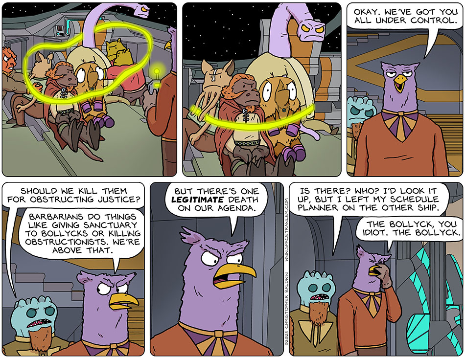 Val, Lasper, Kniff and Yakky were held down as Prought maneuvered a glowing lasso around them, binding them tight. Satisfied, Prought said, "Okay. We've got you all under control." Wroffle asked Prought, "Should we kill them for obstructing justice?" Prought said, "Barbarians do things like giving sanctuary to Bollycks or killing obstructionists. We're above that. But there's one legitimate death on our agenda." Wroffle said, "Is there? Who? I'd look it up, but I left my schedule planner on the other ship." Prought facepalmed and said, "The Bollyck, you idiot. The Bollyck."