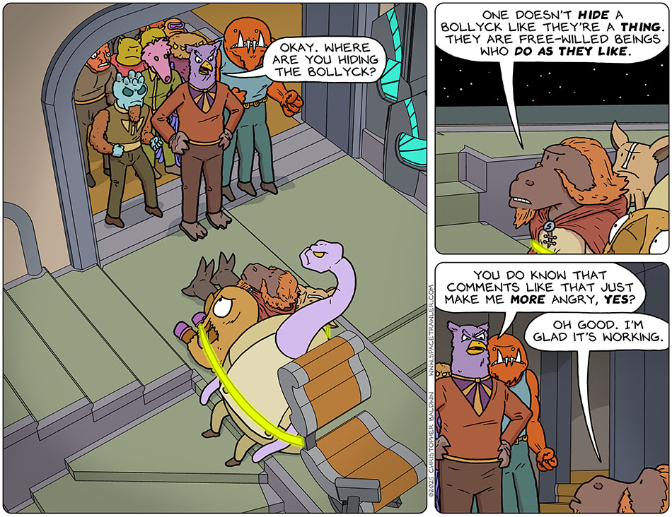 Lasper, Val, Kniff, and Yakky sat, tied up, on the bridge of Lasper's ship. Prought and brought's mob stood staring at them. Prought said, "Okay. Where are you hiding the Bollyck?" Defiant, Lasper said, "One doesn't hide a Bollyck like they're a thing. They are free-willed beings who do as they like." Prought said, "You do know that comments like that just make me more angry, yes?" Lasper said, "Oh good. I'm glad it's working." Lasper, Val, Kniff, and Yakky sat, tied up, on the bridge of Lasper's ship. Prought and brought's mob stood staring at them. Prought said, "Okay. Where are you hiding the Bollyck?" Defiant, Lasper said, "One doesn't hide a Bollyck like they're a thing. They are free-willed beings who do as they like." Prought said, "You do know that comments like that just make me more angry, yes?" Lasper said, "Oh good. I'm glad it's working."