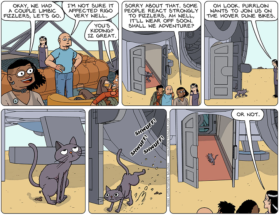 Leaving the bridge, Thoos said cheerily, "Okay, we had a couple limbic fizzlers, let's go." Looking at Rodrigo, Knox said, "I'm not sure it affected Rigo very well." Grinning, Rodrigo said, "You's kidding? Iz great." Getting off the ship into a sandy desert, Thoos said, "Sorry about that. Some people react strongly to fizzlers. Ah well, it'll wear off soon. Shall we adventure?" Turning back, Picknar noticed that Purrloin followed them off the ship. Picknar said, "Oh look. Purrloin wants to join us on the hover dune bikes." Purrloin then proceeded to take a poop in the sand, kicked sand over the poo to cover it up, and re-boarded the ship. Watching, Picknar said, "Or not."