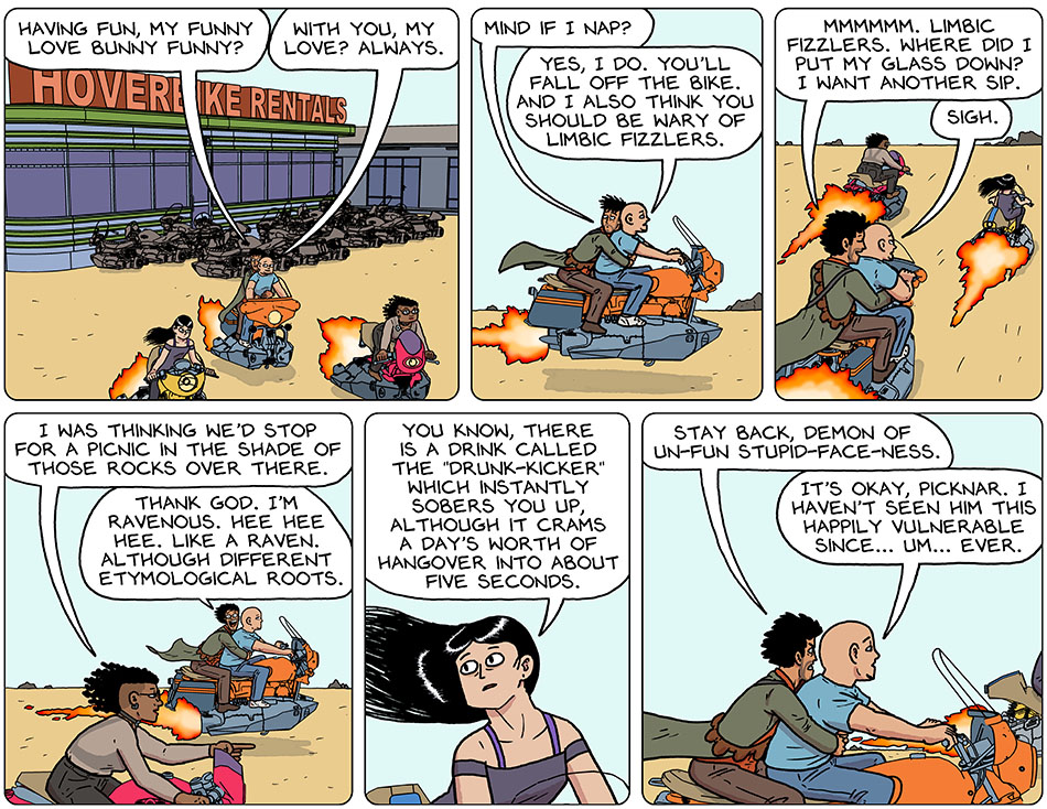 Thoos, Picknar, Knox, and Rodrigo rented three hoverbikes, Rodrigo sitting behind Knox. Rodrigo, still a bit tipsy from limbic fizzlers, said, "Having fun, my funny love bunny funny?" Knox said, "With you, my love? Always." Looking tired, Rodrigo said, "Mind if I nap?" Knox replied cooly, "Yes, I do. You'll fall off the bike. And I also think you should be wary of limbic fizzlers." Recalling, Rodrigo said, "Mmmmmm. Limbic fizzlers. Where did I put my glass down? I want another sip." Knox sighed. Pointing ahead, Thoos said, "I was thinking we'd stop for a picnic in the shade of those rocks over there." Rodrigo happily exclaimed back, "Thank god. I'm ravenous. Hee hee hee. Like a raven. Although different etymological roots." Looking over at him, Picknar said, "Uou know, there is a drink called the 'drunk-kicker' which instantly sobers you up, although it crams a day's worth of hangover into about five seconds." Rabid, Rodrigo said, "Stay back, demon of un-fun stupid-face-ness." Knox said, "It's okay, Picknar. I haven't seen him this happily vulnerable since... um... ever."