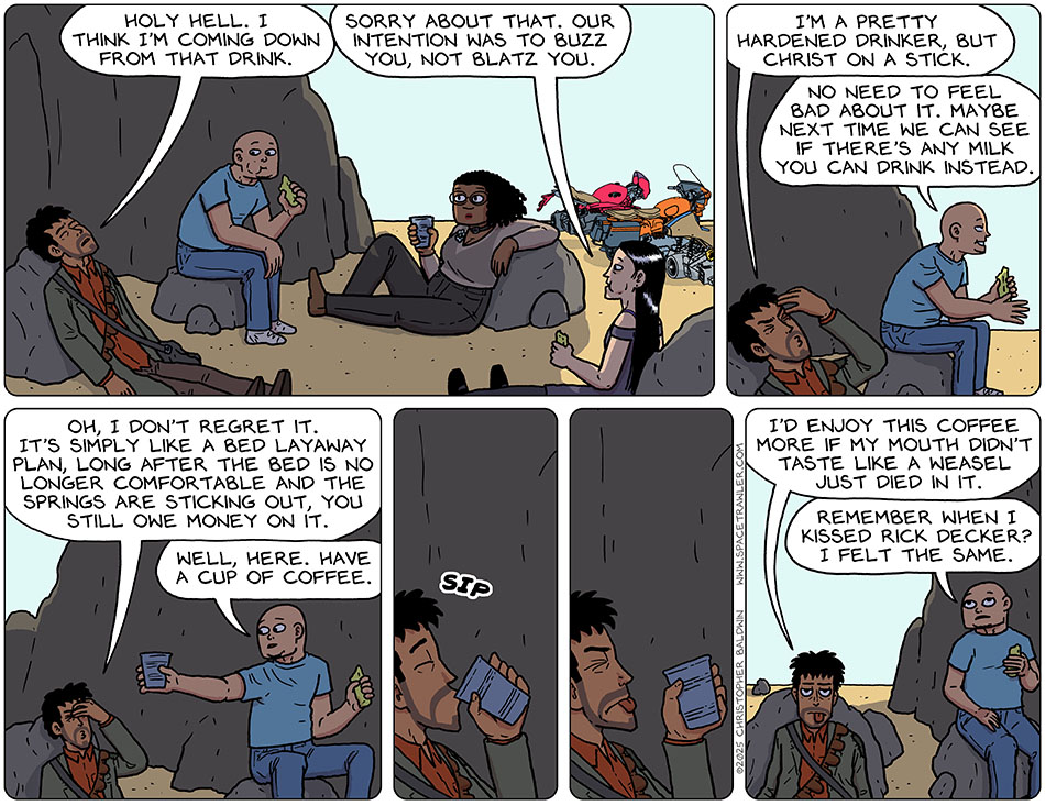 Thoos, Picknar, Rodrigo, and Knox rested in the shade of some tall rock formations. Rodrigo, slumped against a rock with his eyes closed, said, "Holy hell. I think I'm coming down from that drink." Picknar said, "Sorry about that. Our intention was to buzz you, not blatz you." Rodrigo put his had to his forehead and said, "I'm a pretty hardened drinker, but Christ on a stick." Grinning, Knox said, "No need to feel bad about it. Maybe next time we can see if there's any milk you can drink instead." Rodrigo said, "Oh, I don't regret it. It's simply like a bed layaway plan, long after the bed is no longer comfortable and the springs are sticking out, you still owe money on it." Knox handed him a cup and said, "Well, here. Have a cup of coffee." Rodrigo took a sip and then winced and stuck his tongue out. He said, "I'd enjoy this coffee more if my mouth didn't taste like a weasel just died in it." Knox said, "Remember when i kissed Rick Decker? I felt the same."