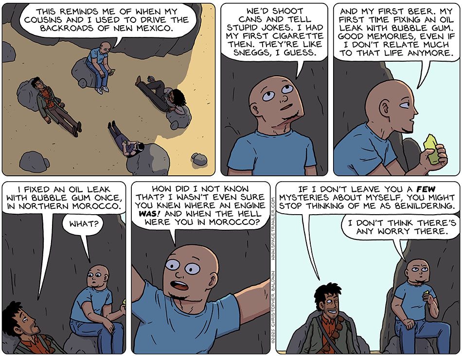 In a reflective mood, Knox said, "This reminds me of when my cousins and i used to drive the backroads of New Mexico. We'd shoot cans and tell stupid jokes. I had my first cigarette then. they're like sneggs, I guess. And my first beer. My first time fixing an oil leak with bubble gum. Good memories, even if I don't relate much to that life anymore." Rodrigo said, "I fixed an oil leak with bubble gum once, in northern Morocco." Shocked, Knox said, "What? How did I not know that? I wasn't even sure you knew where an engine was! And when the hell were you in Morocco?" Grinning, Rodrigo winked at Knox and said, "If I don't leave you a few mysteries about myself, you might stop thinking of me as bewildering." Annoyed, Knox said, "I don't think there's any worry there." In a reflective mood, Knox said, "This reminds me of when my cousins and i used to drive the backroads of New Mexico. We'd shoot cans and tell stupid jokes. I had my first cigarette then. they're like sneggs, I guess. And my first beer. My first time fixing an oil leak with bubble gum. Good memories, even if I don't relate much to that life anymore." Rodrigo said, "I fixed an oil leak with bubble gum once, in northern Morocco." Shocked, Knox said, "What? How did I not know that? I wasn't even sure you knew where an engine was! And when the hell were you in Morocco?" Grinning, Rodrigo winked at Knox and said, "If I don't leave you a few mysteries about myself, you might stop thinking of me as bewildering." Annoyed, Knox said, "I don't think there's any worry there."