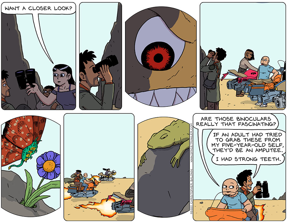 Picknar handed Rodrigo a pair of binoculars and said, "Want a closer look?" He looked through them, and could zoom in incredibly close, seeing the pupils of the eyes of the grey titer. Then they all took off on their hover bikes, and he continued to look through them, at alien butterflies and lizards. Knox said, "Wre those binoculars really that fascinating?" Rodrigo grinned and said, "If an adult had tried to grab these from my five-year-old self, they'd be an amputee. I had strong teeth."