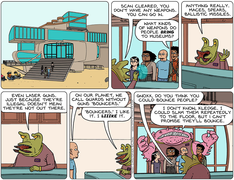 Thoos, Rodrigo, Knox and Picknar arrived at the Markeron Art Museum and walked up the stairs and entered. The alien at the from desk, named Kledge, scanned them and said, "Scan cleared, you don't have any weapons. You can go in." Rodrigo smiled and asked,  "What kinds of weapons do people bring to museums?" Kledge said, "Anything really. Maces, spears, ballistic missiles. Even laser guns. Just because they're illegal doesn't mean they're not out there." Knox said, "On our planet, we call guards without guns 'bouncers.'" Kledge said, "'bouncers.' I like it. I liiike it." Then addressing an enormous alien standing just behind our crew, Kledge said, "Gnoxx, do you think you could bounce people?" Gnoxx said, "I don't know, kledge. I could slam them repeatedly to the floor, but I can't promise they'll bounce."