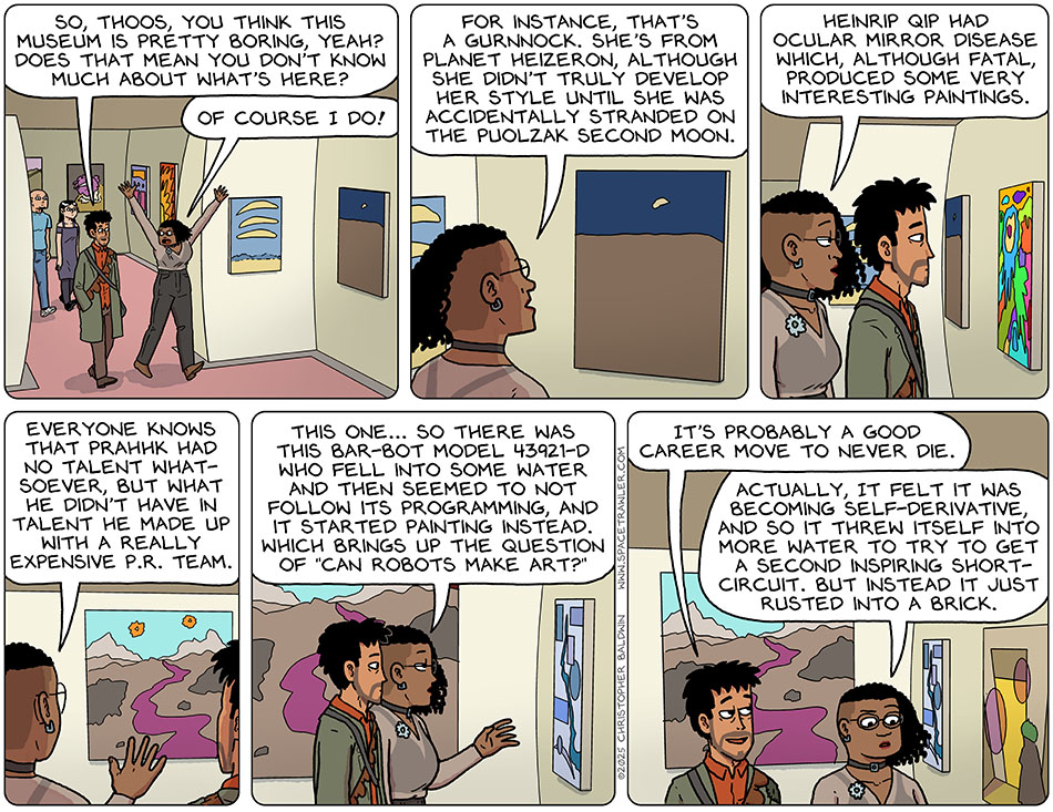Walking into the art museum galleries, Rodrigo said, "So, Thoos, you think this museum is pretty boring, yeah? Does that mean you don't know much about what's here?" Those threw their arms in the air and started giving a tour, painting by painting, and said, "Of course I do! For instance, that's a Gurnnock. She's from planet Heizeron, although she didn't truly develop her style until she was accidentally stranded on the puolzak second moon. Heinrip Qip had ocular mirror disease which, although fatal, produced some very interesting paintings. Everyone knows that Prahhk had no talent whatsoever, but what he didn't have in talent he made up with a really expensive p.r. team. This one... so there was this bar-bot model 43921-0 who fell into some water and then seemed to not follow its programming, and it started painting instead. Which brings up the question of "can robots make art?" Grinning, Rodrigo said, "It's probably a good career move to never die." Pondering, Thoos said, "Actually, it felt it was becoming self-derivative, and so it threw itself into more water to try to get a second inspiring short-circuit. But instead it just rusted into a brick."