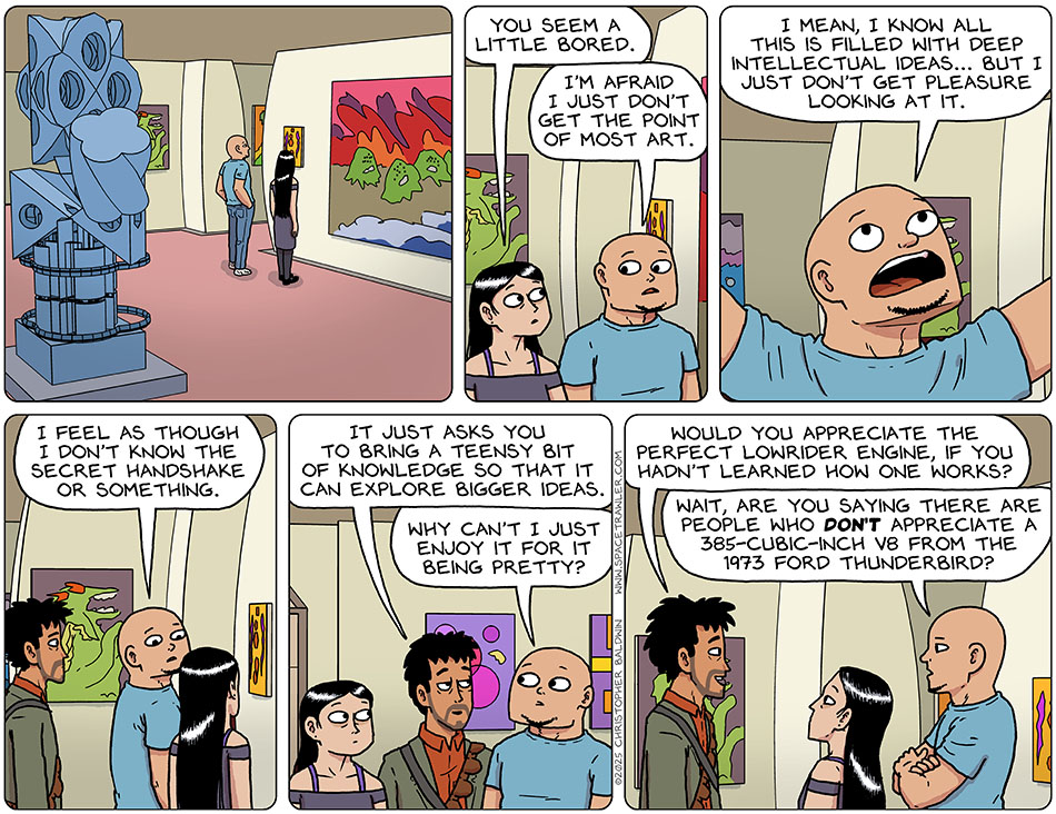 Standing in one of the museum galleries, Picknar said to Knox, "You seem a little bored." Knox said, "I'm afraid I just don't get the point of most art. I mean, I know all this is filled with deep intellectual ideas... but I just don't get pleasure looking at it. I feel as though I don't know the secret handshake or something." Rodrigo approached, having overheard all this, and said, "It just asks you to bring a teensy bit of knowledge so that it can explore bigger ideas." Knox said, "Why cant i just enjoy it for it being pretty?" Rodrigo said, "Would you appreciate the perfect lowrider engine, if you hadn't learned how one works?" Knox crossed his arms and asked, "Wait, are you saying there are people who don't appreciate a 385-cubic-inch v8 from the 1973 Ford Thunderbird?"