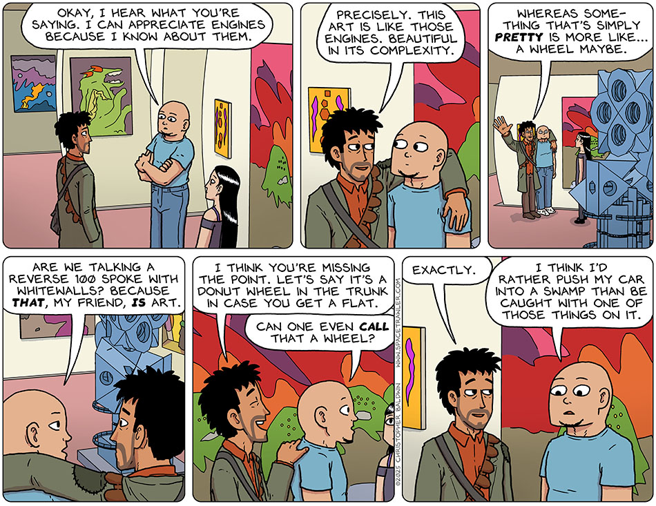 Thinking about it, Knox said to Rodrigo, "Okay, I hear what you're saying. I can appreciate engines because I know about them." Rodrigo slung his arm over Knox's shoulders and said, "Precisely. This art is like those engines. Beautiful in its complexity. Whereas something that's simply pretty is more like... a wheel maybe." Knox asked, "Are we talking a reverse 100 spoke with whitewalls? because that, my friend, is art." Laughing, Rodrigo replied, "I think you're missing the point. Let's say it's a donut wheel in the trunk in case you get a flat." Baffled, Knox said, "Can one even call that a wheel?" Rodrigo said, "Exactly." Knox said, "I think I'd rather push my car into a swamp than be caught with one of those things on it." Thinking about it, Knox said to Rodrigo, "Okay, I hear what you're saying. I can appreciate engines because I know about them." Rodrigo slung his arm over Knox's shoulders and said, "Precisely. This art is like those engines. Beautiful in its complexity. Whereas something that's simply pretty is more like... a wheel maybe." Knox asked, "Are we talking a reverse 100 spoke with whitewalls? because that, my friend, is art." Laughing, Rodrigo replied, "I think you're missing the point. Let's say it's a donut wheel in the trunk in case you get a flat." Baffled, Knox said, "Can one even call that a wheel?" Rodrigo said, "Exactly." Knox said, "I think I'd rather push my car into a swamp than be caught with one of those things on it."