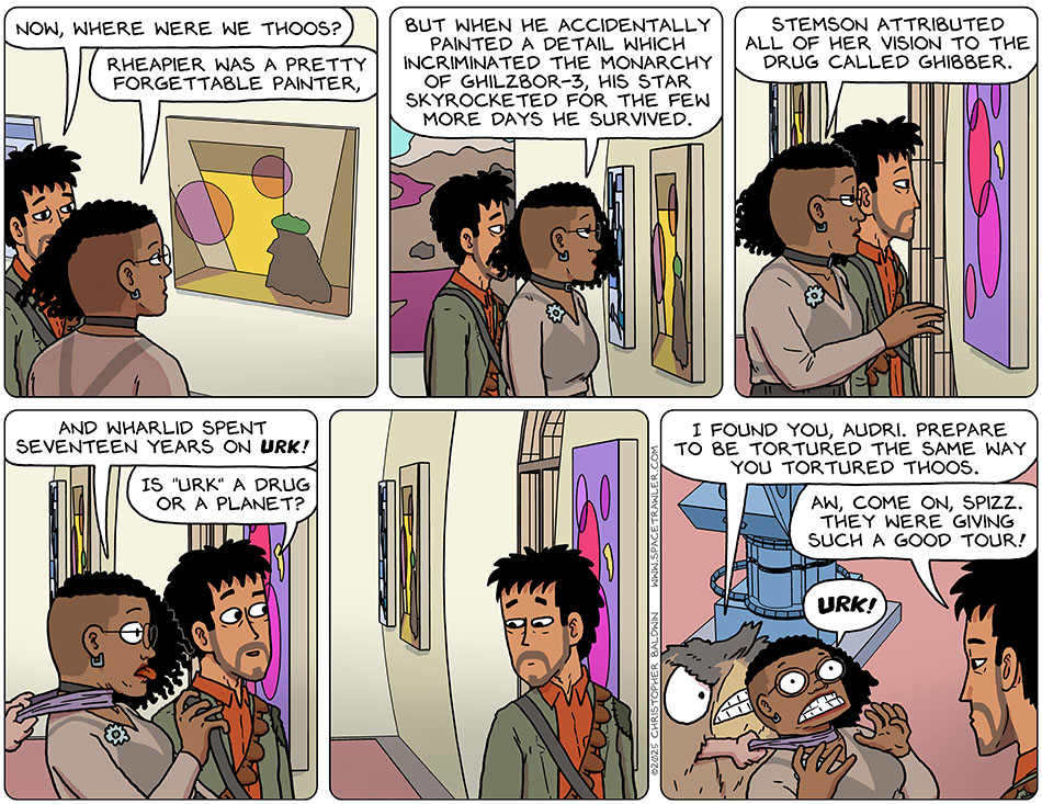 Rodrigo went back over to Thoos and said, "Now, where were we Thoos?" Continuing the tour, Thoos said, "Rheapier was a pretty forgettable painter, but when he accidentally painted a detail which incriminated the monarchy of Qhilzbor-3, his star skyrocketed for the few more days he survived. Stemson attributed all of her vision to the drug called ghibber. And wharlid spent seventeen years on urk!" Thoos said "urk" because someone had wrapped a cloth thing around their neck, pulling them backwards to choke them. Not having noticed this, Rodrigo said, "Is 'urk' a drug or a planet?" Then Rodrigo looked back and saw it was Spizz who was choking Thoos. Spizz, thinking Thoos was not Thoos, growled, "I found you, Audri. Prepare to be tortured the same way you tortured Thoos." Disappointed, Rodrigo said, "Aw, come on, Spizz. They were giving such a good tour!" Thoos continued saying, "Urk!" Rodrigo went back over to Thoos and said, "Now, where were we Thoos?" Continuing the tour, Thoos said, "Rheapier was a pretty forgettable painter, but when he accidentally painted a detail which incriminated the monarchy of Qhilzbor-3, his star skyrocketed for the few more days he survived. Stemson attributed all of her vision to the drug called ghibber. And wharlid spent seventeen years on urk!" Thoos said "urk" because someone had wrapped a cloth thing around their neck, pulling them backwards to choke them. Not having noticed this, Rodrigo said, "Is 'urk' a drug or a planet?" Then Rodrigo looked back and saw it was Spizz who was choking Thoos. Spizz, thinking Thoos was not Thoos, growled, "I found you, Audri. Prepare to be tortured the same way you tortured Thoos." Disappointed, Rodrigo said, "Aw, come on, Spizz. They were giving such a good tour!" Thoos continued saying, "Urk!"