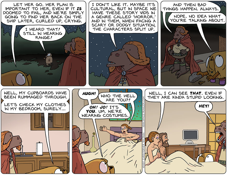 As Audri walked off into the night, Val said to Lasper, "Let her go. Her plan is important to her, even if it is doomed to fail, and we're simply going to find her back on the ship later, curled up, crying." Calling back to them, Audri said, "I heard that! Still in hearing range!" With Audri gone, Lasper said, "I don't like it. Maybe it's cultural, but in space we have these story vids in a genre called 'horror.' And in them, when facing a scary or dodgy situation, the characters split up. And then bad things happen. Always." Rolling her eyes, Val said, "Nope. No idea what you're talking about." Val removed a hidden key under a rock and they entered her house. Passing the kitchen, Val said, "Well, my cupboards have been rummaged through. Let's check my clothes in my bedroom, surely..." As they enter the bedroom, Jo is in Vals bed, pulling the sheets up over her for modesty. Val said, "Augh!" Jo said, "Who the hell are you?!" Val said, "Oh! Jo! It's you. Um. We're wearing costumes." Jo said, "Well, I can see that. Even if they are kinda stupid looking." Since they are not ACTUALLY wearing costumes, Lasper took the comment personally and said, "Hey!"