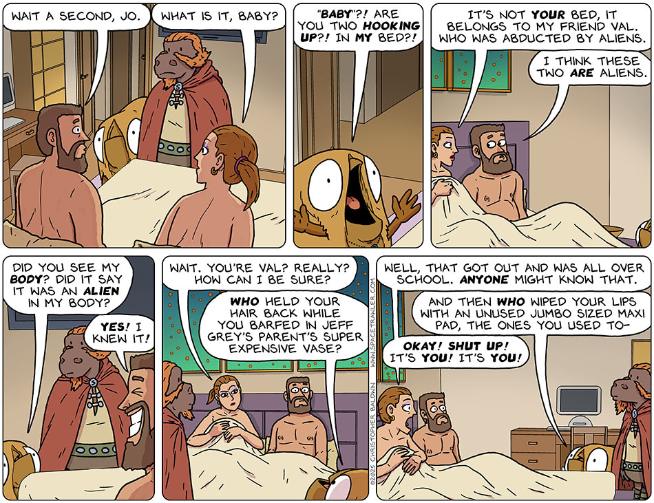 Also coming out from under the covers is Zack, who you may remember him as a the guy who helped Picknar and Thoos communicate with other aliens. Zack said, "Wait a second, Jo." Jo said, "What is it, baby?" Throwing her arms in the air, Val said, "'baby'?! Are you two hooking up?! In my bed?!" Indignant, Jo said, "It's not your bed, it belongs to my friend Val. Who was abducted by aliens." Zack said, "I think these two are aliens." Hopeful, Val said, "Did you see my body? Did it say it was an alien in my body?" Grinning, Zack said, "Yes! I knew it!" Suspicious, Jo said, "Wait. You're Val? Really? How can I be sure?" Val said, "Who held your hair back while you barfed in Jeff Grey's parent's super expensive vase?" Jo said, "Well, that got out and was all over school. Anyone might know that." Val added, "And then who wiped your lips with an unused jumbo sized maxi pad, the ones you used to-" Jo yelled, "Okay! Shut up! It's you! It's you!" Also coming out from under the covers is Zack, who you may remember him as a the guy who helped Picknar and Thoos communicate with other aliens. Zack said, "Wait a second, Jo." Jo said, "What is it, baby?" Throwing her arms in the air, Val said, "'baby'?! Are you two hooking up?! In my bed?!" Indignant, Jo said, "It's not your bed, it belongs to my friend Val. Who was abducted by aliens." Zack said, "I think these two are aliens." Hopeful, Val said, "Did you see my body? Did it say it was an alien in my body?" Grinning, Zack said, "Yes! I knew it!" Suspicious, Jo said, "Wait. You're Val? Really? How can I be sure?" Val said, "Who held your hair back while you barfed in Jeff Grey's parent's super expensive vase?" Jo said, "Well, that got out and was all over school. Anyone might know that." Val added, "And then who wiped your lips with an unused jumbo sized maxi pad, the ones you used to-" Jo yelled, "Okay! Shut up! It's you! It's you!"