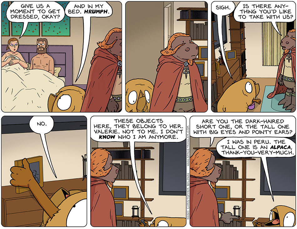 Still in bed, Jo said, "Give us a moment to get dressed, okay?" As Lasper and Val left the room, Val said, "And in my bed. Hrumph." Out in the living room, Val sighed. Lasper said, "Is there anything you'd like to take with us?" Val pulled a photo off the tv stand and said, "No. These objects here, they belong to her. Valerie. Not to me. I don't know who I am anymore." Pointing at the photo, Lasper said, "Are you the dark-haired short one, or the tall one with big eyes and pointy ears?" Val hollered, "I was in Peru. The tall one is an alpaca, thank-you-very-much." Still in bed, Jo said, "Give us a moment to get dressed, okay?" As Lasper and Val left the room, Val said, "And in my bed. Hrumph." Out in the living room, Val sighed. Lasper said, "Is there anything you'd like to take with us?" Val pulled a photo off the tv stand and said, "No. These objects here, they belong to her. Valerie. Not to me. I don't know who I am anymore." Pointing at the photo, Lasper said, "Are you the dark-haired short one, or the tall one with big eyes and pointy ears?" Val hollered, "I was in Peru. The tall one is an alpaca, thank-you-very-much."