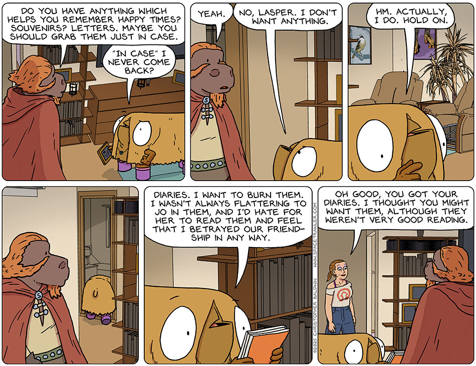 Lasper asked Val, Do you have anything which helps you remember happy times? Souvenirs? Letters. Maybe you should grab them just in case." Indignant, Val said, "'in case' I never come back?" Earnestly, Lasper said, "Yeah." Val said, "No, Lasper. I don't want anything. Hm. Actually I do. Hold on." She left the room and came back with some notebooks and said, "Diaries. I want to burn them. I wasn't always flattering to Jo in them, and I'd hate for her to read them and feel that i betrayed our friendship in any way." Jo then entered the room and said, "Oh good, you got your diaries. I thought you might want them, although they weren't very good reading."