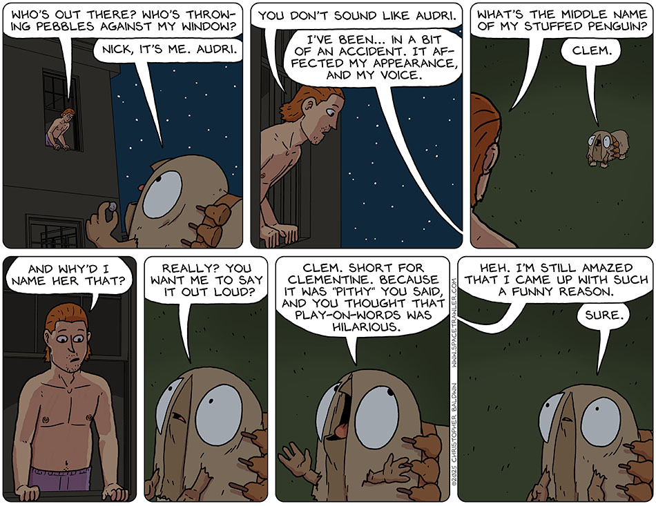 Audri's sweetheart, Nick, stuck his head out his bedroom window and said, "Who's out there? Who's throwing pebbles against my window?" Audri said, "Nick, it's me. Audri." Feeling suspicious, Nick said, "You don't sound like Audri." Audri said, "I've been... in a bit of an accident. It affected my appearance, and my voice." Testing her, Nick said, "What's the middle name of my stuffed penguin?" Audri said, "Clem." Nick asked, "And why'd I name her that?" Audri said, "Really? You want me to say it out loud? Clem. Short for Clementine. Because it was "pithy" you said, and you thought that play-on-words was hilarious." Nick said, "Heh. I'm still amazed that I came up with such a funny reason." Willing to go along with this, Audri said, "Sure."