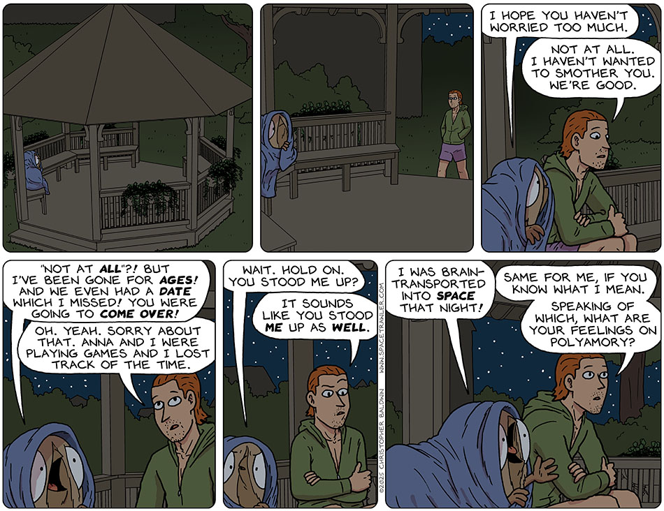 Audri wrapped herself in a blue blanket to hide her alien appearance and waited in a gazebo in Nick's yard until he came down and joined her. Audri said, "I hope you haven't worried too much." Nick said, "Not at all. I haven't wanted to smother you. We're good." Shocked, Audri said, "'Not at all'?! But I've been gone for ages! And we even had a date which I missed! You were going to come over!" Nick said, "Oh. Yeah. Sorry about that. Anna and I were playing games and I lost track of the time." Piecing this together, Audri said, "Wait. Hold on. You stood me up?" Nick also pieced that together and replied, "It sounds like you stood me up as well." Audri said, "I was brain-transported into space that night!" Staring off, lost in memory, Nick said, "Same for me, if you know what I mean. Speaking of which, what are your feelings on polyamory?"