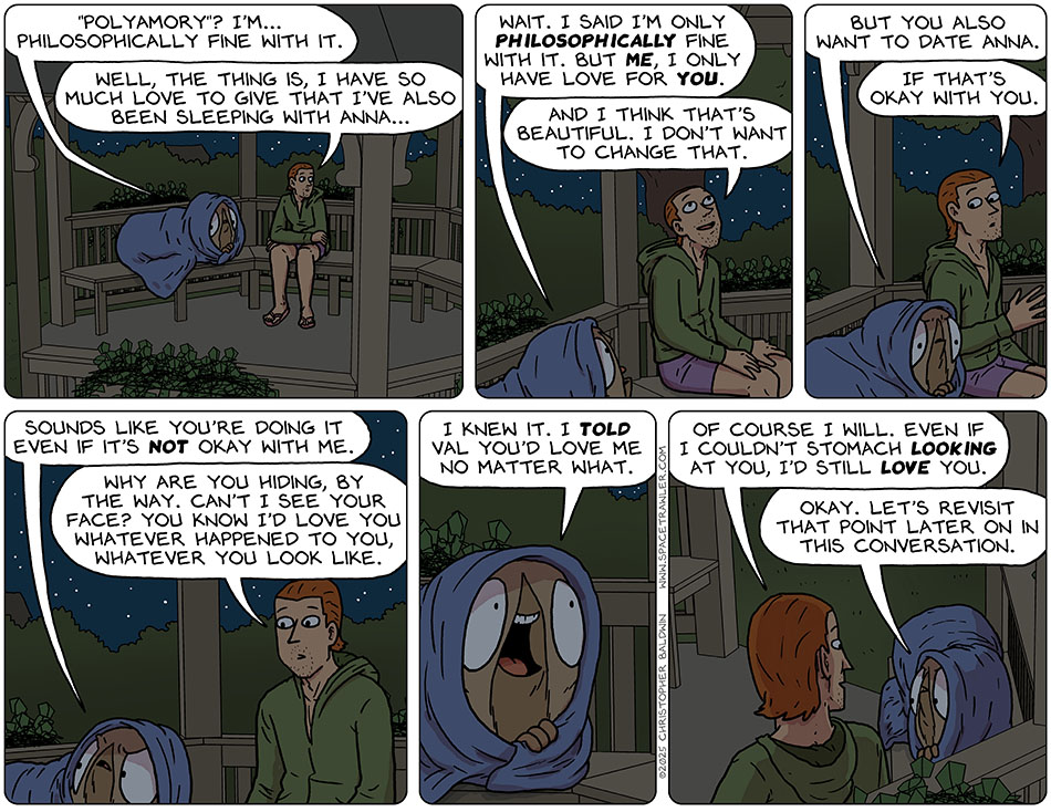 Still sitting in the gazebo, Audri still shrouded in a blanket, Audri said, "'polyamory'? I'm... philosophically fine with it." Nick said, "Well, the thing is, I have so much love to give that I've also been sleeping with Anna..." Audri said, "Wait. I said I'm only philosophically fine with it. But me, I only have love for you." Charmed by this, Nick said, "And I think that's beautiful. I don't want to change that." Audri said, "But you also want to date Anna." Unsure, Nick said, "If that's okay with you." Annoyed, Audri said, "Sounds like you're doing it even if it's not okay with me." Nick said, "Why are you hiding, by the way. Can't I see your face? You know I'd love you whatever happened to you, whatever you look like." Excited, Audri said, "I knew it. I told Val you'd love me no matter what." Nick said, "Of course I will. Even if I couldn't stomach looking at you, I'd still love you." Audri said, "Okay. let's revisit that point later on in this conversation." Still sitting in the gazebo, Audri still shrouded in a blanket, Audri said, "'polyamory'? I'm... philosophically fine with it." Nick said, "Well, the thing is, I have so much love to give that I've also been sleeping with Anna..." Audri said, "Wait. I said I'm only philosophically fine with it. But me, I only have love for you." Charmed by this, Nick said, "And I think that's beautiful. I don't want to change that." Audri said, "But you also want to date Anna." Unsure, Nick said, "If that's okay with you." Annoyed, Audri said, "Sounds like you're doing it even if it's not okay with me." Nick said, "Why are you hiding, by the way. Can't I see your face? You know I'd love you whatever happened to you, whatever you look like." Excited, Audri said, "I knew it. I told Val you'd love me no matter what." Nick said, "Of course I will. Even if I couldn't stomach looking at you, I'd still love you." Audri said, "Okay. let's revisit that point later on in this conversation."