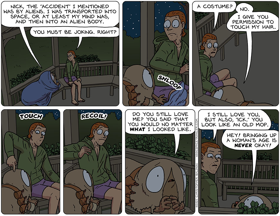 Getting down to brass tacks, Audri said, "Nick, the 'accident' I mentioned was by aliens. I was transported into space, or at least my mind was, and then into an alien body." Nick replied, "You must be joking. Right?" Shloof, Audri pulled off her cloak. Shocked, Nick said, "A costume?" Audri said, "No. I give you permission to touch my hair." He touched her hair and then recoiled. Audri said, "Do you still love me? You said that you would no matter what I looked like." Nick said, "I still love you, but also, 'ick.' You look like an old mop." Audri said, "Hey! Bringing up a woman's age is never okay!" Getting down to brass tacks, Audri said, "Nick, the 'accident' I mentioned was by aliens. I was transported into space, or at least my mind was, and then into an alien body." Nick replied, "You must be joking. Right?" Shloof, Audri pulled off her cloak. Shocked, Nick said, "A costume?" Audri said, "No. I give you permission to touch my hair." He touched her hair and then recoiled. Audri said, "Do you still love me? You said that you would no matter what I looked like." Nick said, "I still love you, but also, 'ick.' You look like an old mop." Audri said, "Hey! Bringing up a woman's age is never okay!"