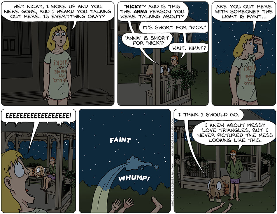 Nick's other girlfriend, Anna, came out of the house wearing a shirt that read, "Hello, my name is Nick" in upside-down lettering. She said, "Hey Nicky, I woke up and you were gone, and I heard you talking out here. Is everything okay?" Audri said, "'Nicky'? And is this the Anna person you were talking about?" Nick said, "It's short for 'Nick'." Audri asked, "'Anna' is short for 'Nick'?" Nick said, "Wait. What?" Shielding her eyes with her hand, Anna said, "Are you out here with someone? The light is faint..." Anna then saw Audri, in all her furry hooves glory, and screamed, "Eeeeeeeeeeee!" And then fainted. Going over to her fallen body, Audri said, "I think I should go." Nick said, "I knew about messy love triangles, but I never pictured the mess looking like this."