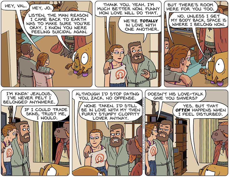 Jo and Zack met with Audri and Lasper in Val's living room. Jo said, "Hey, Val." Val said, "Hey, Jo. Listen, the main reason I came back to earth was to make sure you're okay. I know you were feeling suicidal again." Jo said, "Thank you. Yeah. I'm much better now. Funny how love will do that." Zack said, "We're totally in love with one another." Smiling, Jo said, "But there's room here for you too." Thumbing back outside, Val said, "No. Unless I get my body back, space is where I belong now." Jo said, "I'm kinda' jealous. I've never felt I belonged anywhere." Looking a bit pitiful, Val said, "If I could trade skins, trust me, I would. Although I'd stop dating you, Zack. No offense." Grinning and looking at Jo, Zack said, "None taken. I'd still be in love with my then furry stumpy cloppity lover anyway." In love, Jo said, "Doesn't his love-talk give you shivers?" Less impressed, Val said, "Yes. But that often happens when I feel disturbed." Jo and Zack met with Audri and Lasper in Val's living room. Jo said, "Hey, Val." Val said, "Hey, Jo. Listen, the main reason I came back to earth was to make sure you're okay. I know you were feeling suicidal again." Jo said, "Thank you. Yeah. I'm much better now. Funny how love will do that." Zack said, "We're totally in love with one another." Smiling, Jo said, "But there's room here for you too." Thumbing back outside, Val said, "No. Unless I get my body back, space is where I belong now." Jo said, "I'm kinda' jealous. I've never felt I belonged anywhere." Looking a bit pitiful, Val said, "If I could trade skins, trust me, I would. Although I'd stop dating you, Zack. No offense." Grinning and looking at Jo, Zack said, "None taken. I'd still be in love with my then furry stumpy cloppity lover anyway." In love, Jo said, "Doesn't his love-talk give you shivers?" Less impressed, Val said, "Yes. But that often happens when I feel disturbed."