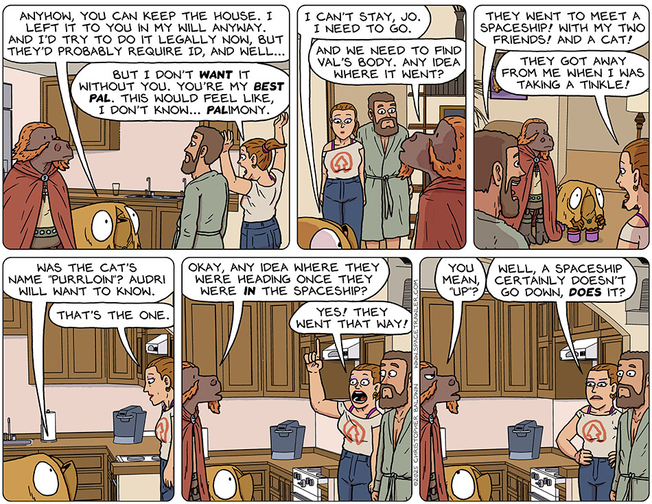 Val said, "Anyhow, you can keep the house. I left it to you in my will anyway. And I'd try to do it legally now, but they'd probably require ID, and well..." Jo threw her hands in the air and said, "But I don't want it without you. You're my best pal. This would feel like, I don't know... palimony." Val said, "I can't stay, Jo. I need to go." Lasper said, "And we need to find Val's body. Any idea where it went?" This got Zack excited, and he said, "They went to meet a spaceship! With my two friends! And a cat!" Feeling defensive, Jo said, "They got away from me when I was taking a tinkle!" Val asked, "Was the cat's name 'Purrloin'? Audri will want to know." Jo said, "That's the one." Lasper said, "Okay, any idea where they were heading once they were in the spaceship?" Pointing up, Jo said, "Yes! They went that way!" Let down, Lasper said, "You mean, 'up'?" Annoyed at his thickness, Jo said, "Well, a spaceship certainly doesn't go down, does it?"