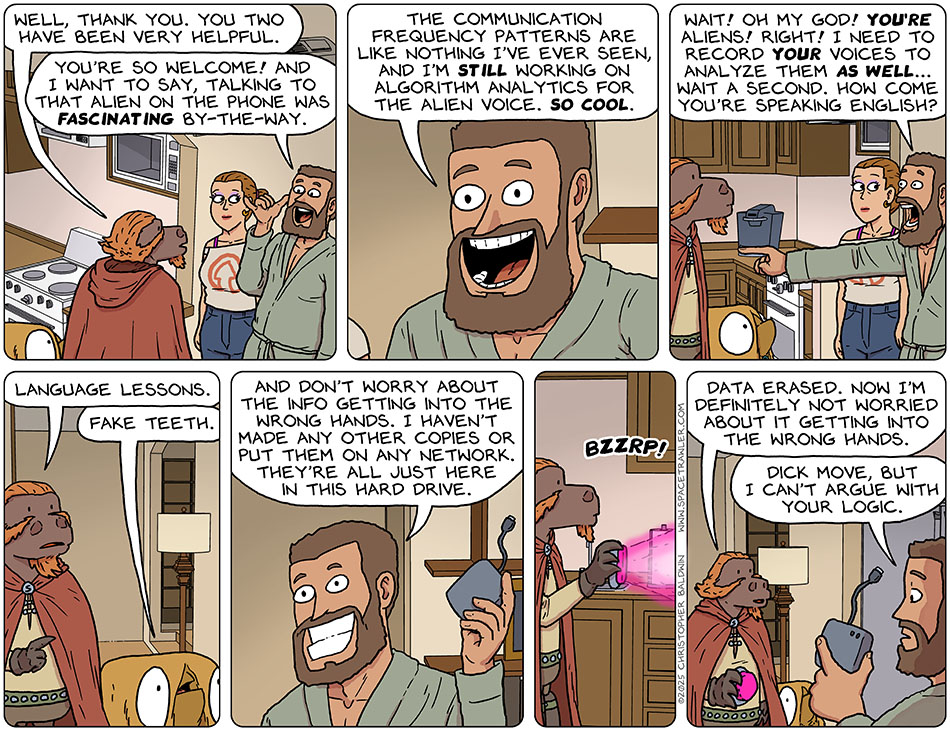 Lasper said to Jo and Zack, "Well, thank you. You two have been very helpful." Putting his hand to the side of his head to mimic phone calling, Zack said, "You're so welcome! And I want to say, talking to that alien on the phone was fascinating by-the-way. The communication frequency patterns are like nothing I've ever seen, and I'm still working on algorithm analytics for the alien voice. So cool." Zack pointed at Lasper and Val and he said, "Wait! Oh my god! You're aliens! Right! I need to record your voices to analyze them as well... wait a second. How come you're speaking english?" Lasper said, "Language lessons." Val said, "Fake teeth." Holding up a portable hard drive, Zack said, 'And don't worry about the info getting into the wrong hands. I haven't made any other copies or put them on any network. They're all just here in this hard drive." Lasper pulled out a device which emanated a directed glow towards the hard drive, bzzrp! Lasper said, "Sata erased. Now I'm definitely not worried about it getting into the wrong hands." Disappointed, Zack said, "Dick move, but I can't argue with your logic."