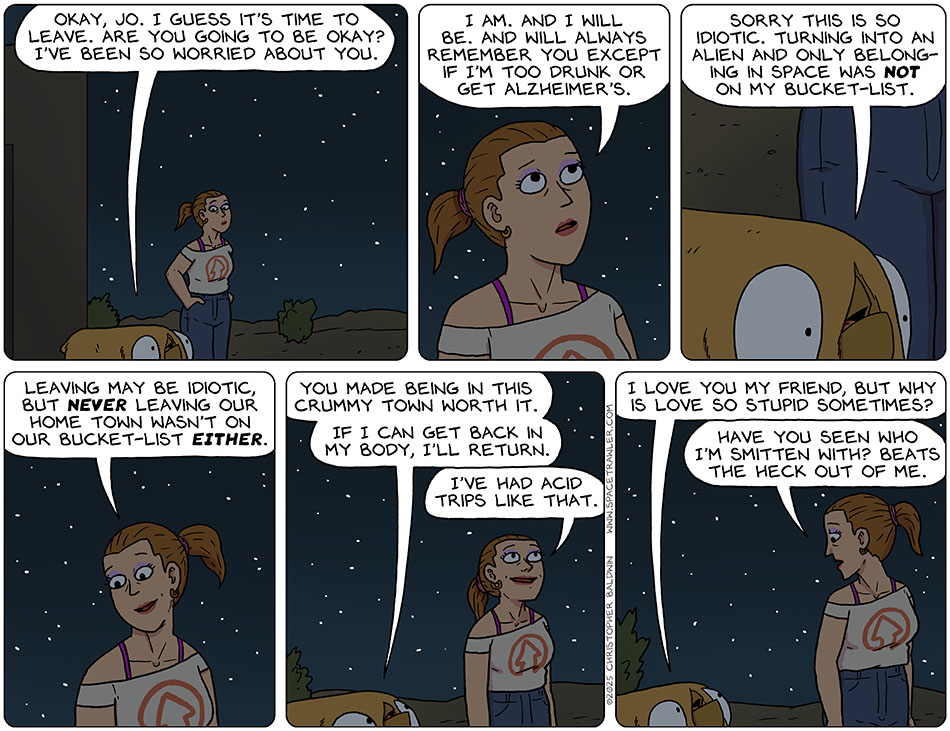 Val and Jo go outside and stand under the stars, Val said, "Okay, Jo. I guess it's time to leave. Are you going to be okay? "I've been so worried about you." Looking uo at the stars, Jo said, "I am. And I will be. And will always remember you except if i'm too drunk or get alzheimer's." Val said, "Sorry this is so idiotic. Turning into an alien and only belonging in space was not on my bucket-list." Smiling fondly at Val, Jo said, "Leaving may be idiotic but never leaving our home town wasn't on our bucket-list either." Val said, "You made being in this crummy town worth it. If I can get back in my body, I'll return." Jo said, "I've had acid trips like that." Val asked, "I love you my friend, but why is love so stupid sometimes?" Jo replied, "Have you seen who I'm smitten with? Beats the heck out of me." Val and Jo go outside and stand under the stars, Val said, "Okay, Jo. I guess it's time to leave. Are you going to be okay? "I've been so worried about you." Looking uo at the stars, Jo said, "I am. And I will be. And will always remember you except if i'm too drunk or get alzheimer's." Val said, "Sorry this is so idiotic. Turning into an alien and only belonging in space was not on my bucket-list." Smiling fondly at Val, Jo said, "Leaving may be idiotic but never leaving our home town wasn't on our bucket-list either." Val said, "You made being in this crummy town worth it. If I can get back in my body, I'll return." Jo said, "I've had acid trips like that." Val asked, "I love you my friend, but why is love so stupid sometimes?" Jo replied, "Have you seen who I'm smitten with? Beats the heck out of me."
