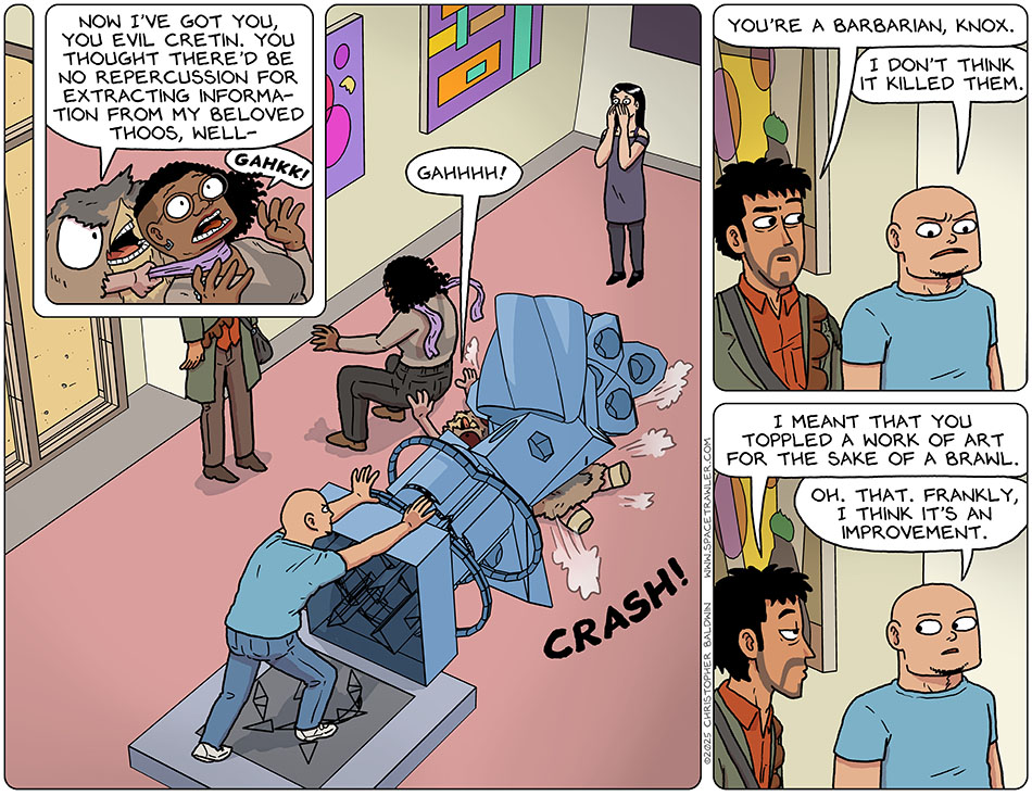 Returning back to the museum with Knox, Rodrigo, Picknar, Thoos, and Spizz... while trying to choke Thoos to death with a scarf, Spizz said, "Now I've got you, you evil cretin. You thought there'd be no repercussion for extracting information from my beloved Thoos, well-" Meanwhile, Thoos was saying, "Gahkk!" With a crash, Knox toppled a large sculpture over onto Spizz, who exclaimed, "Gahhhh!" Put off, Rodrigo said, "You're a barbarian, Knox." Knox said, "I don't think it killed them." Rodrigo turned to Knox and said, "I meant that you toppled a work of art for the sake of a brawl." Knox said, "Oh. That. Frankly, I think it's an improvement." Returning back to the museum with Knox, Rodrigo, Picknar, Thoos, and Spizz... while trying to choke Thoos to death with a scarf, Spizz said, "Now I've got you, you evil cretin. You thought there'd be no repercussion for extracting information from my beloved Thoos, well-" Meanwhile, Thoos was saying, "Gahkk!" With a crash, Knox toppled a large sculpture over onto Spizz, who exclaimed, "Gahhhh!" Put off, Rodrigo said, "You're a barbarian, Knox." Knox said, "I don't think it killed them." Rodrigo turned to Knox and said, "I meant that you toppled a work of art for the sake of a brawl." Knox said, "Oh. That. Frankly, I think it's an improvement."