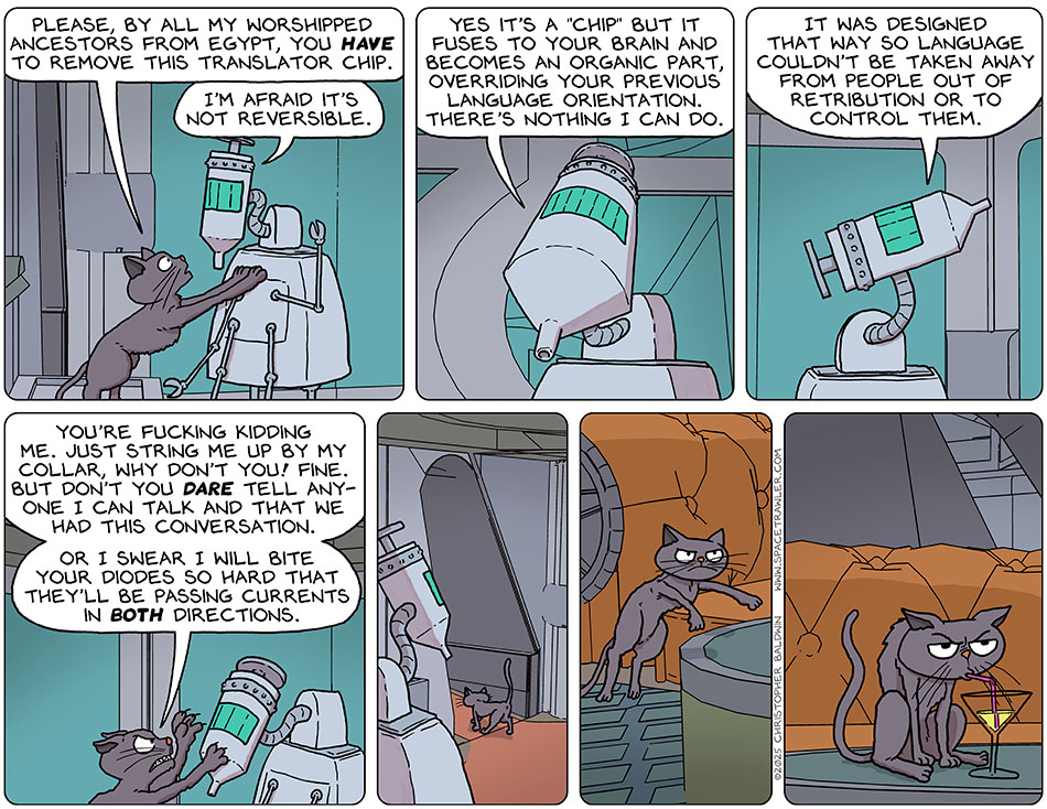 Purrloin stood on her back paws and placed her front paws on the medi-bot's chest. Purrloin said, "Please, by all my worshipped ancestors from Egypt, you have to remove this translator chip." The medi-bot said, "I'm afraid it's not reversible. Yes it's a 'chip' but it fuses to your brain and becomes an organic part, overriding your previous language orientation. There's nothing I can do. It was designed that way so language couldn't be taken away from people out of retribution or to control them." Getting angry and extending her claws, Purrloin said, "You're fucking kidding me. Just string me up by my collar, why don't you! Fine. But don't you dare tell anyone I can talk and that we had this conversation. Or I swear I will bite your diodes so hard that they'll be passing currents in both directions." Purrloin then left the room, returned to the bridge, and began drinking a limbic sizzler that was sitting there.