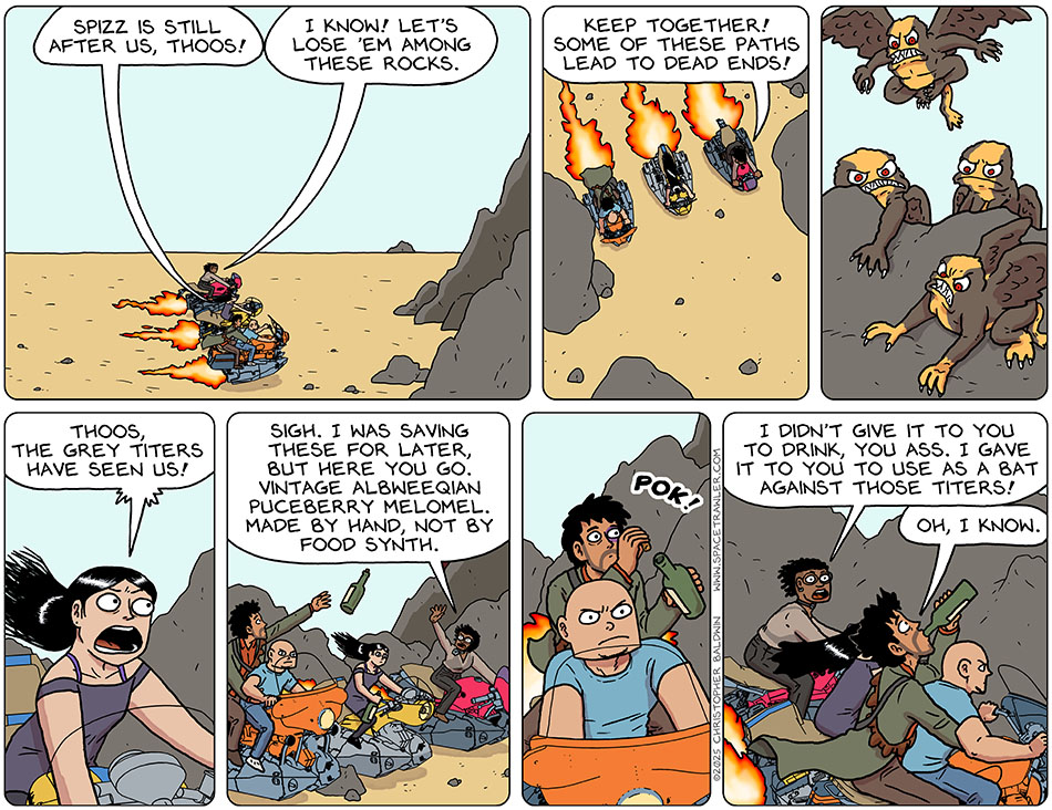 Approaching some rock formations in the desert on their hoverbikes, Picknar said, "Spizz is still after us, Thoos!" Thoos said, "I know! Let's lose 'em among these rocks. Keep together! Some of these paths lead to dead ends!" Picknar notices some great Titers watching them and said, "Thoos, the grey titers have seen us!" Tossing Picknar and Rodrigo bottles of wine, Thoos said, "Sigh. I was saving these for later, but here you go. Vintage Albneeqian puceberry melomel. Made by hand, not by food synth." Rodrigo pulled the cork out of the bottle he'd been tossed and began drinking it down. Thoos said, "I didn't give it to you to drink, you ass. I gave it to you to use as a bat against those titers!" As Rodrigo continued to madly down the bottle, he said, "Oh, I know." Approaching some rock formations in the desert on their hoverbikes, Picknar said, "Spizz is still after us, Thoos!" Thoos said, "I know! Let's lose 'em among these rocks. Keep together! Some of these paths lead to dead ends!" Picknar notices some great Titers watching them and said, "Thoos, the grey titers have seen us!" Tossing Picknar and Rodrigo bottles of wine, Thoos said, "Sigh. I was saving these for later, but here you go. Vintage Albneeqian puceberry melomel. Made by hand, not by food synth." Rodrigo pulled the cork out of the bottle he'd been tossed and began drinking it down. Thoos said, "I didn't give it to you to drink, you ass. I gave it to you to use as a bat against those titers!" As Rodrigo continued to madly down the bottle, he said, "Oh, I know."