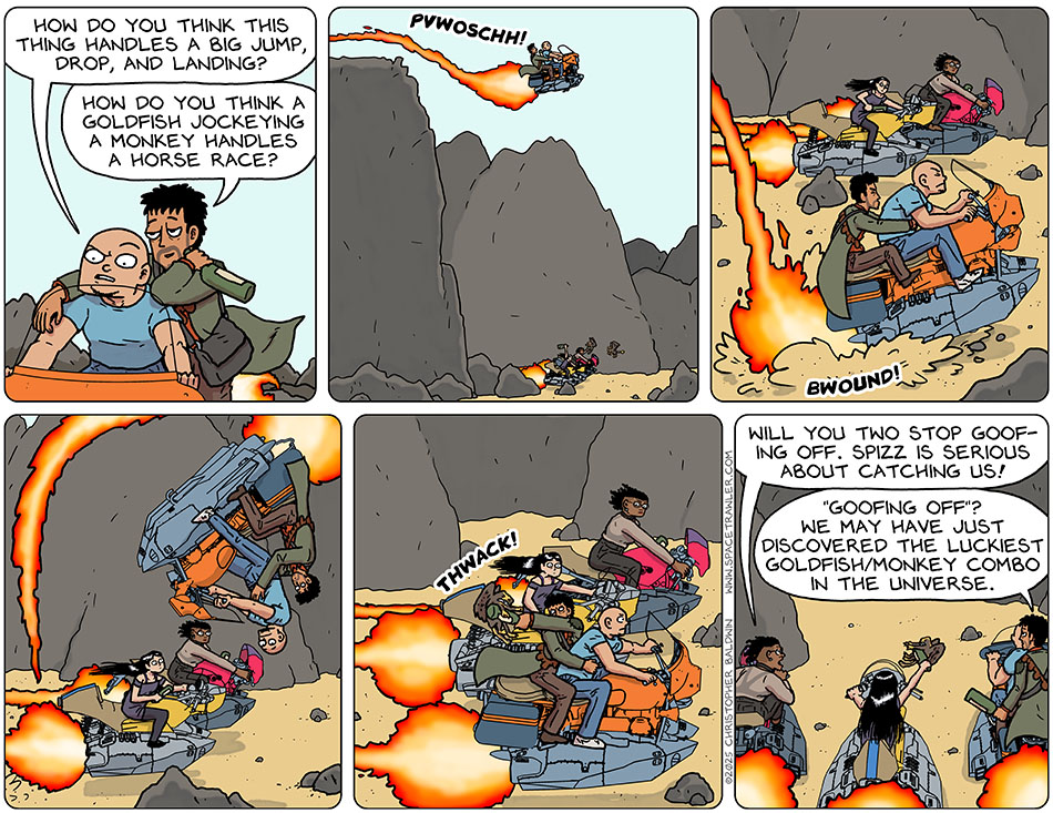 Riding their hoverbike atop a ridge, Knox said, "How do you think this thing handles a big jump, drop, and landing?" Rodrigo leaned his shoulder relaxedly on Knox's shoulder and said, "Jow do you think a goldfish jockeying a monkey handles a horse race?" They then rode the hover bike off the ridge (maybe 50 feet tall?) and then hit the sand with a BWOUND and bounced up somersaulting forward and then returning to normal propulsion right beside Picknar and Thoos again, who had watched the whole thing wide-eyed. Thoos, annoyed, said, "Will you two stop goofing off. Spizz is serious about catching us!" Rodrigo replied, "'Goofing off'? We may have just discovered the luckiest goldfish/monkey combo in the universe."