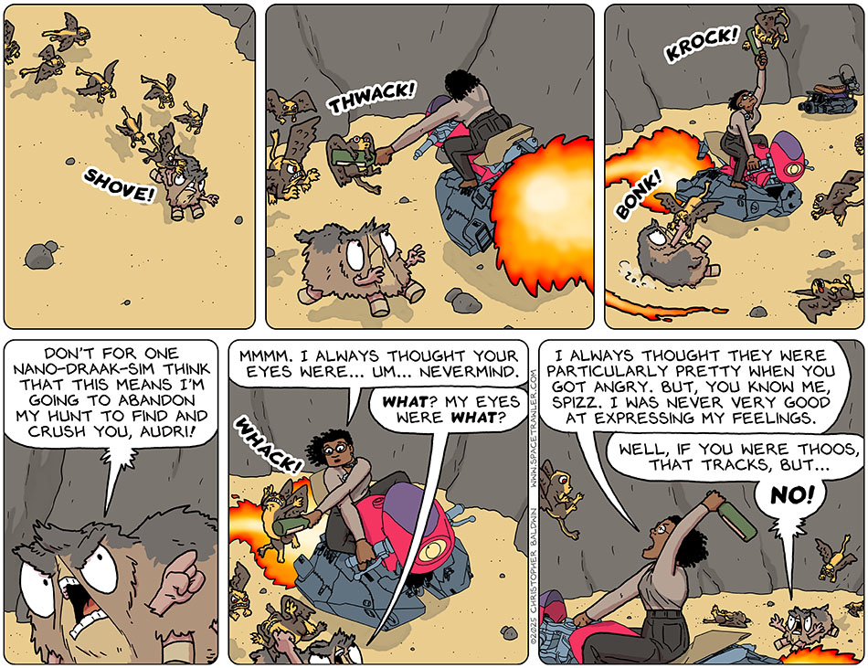 The grey titers were swarming and chasing Spizz, and things didn't look good, when Thoos zoomed in on their hoverbike and started hitting grey titters with the bottle. As Thoos hit more and more, Spizz said, "Don't for one nano-draak-sim think that this means I'm going to abandon my hunt to find and crush you, Audri!" Thoos said, "Mmmm. I always thought your eyes were... um... nevermind." Spizz said, "What? My eyes were what?" Thoos, exasperated, said, "I always thought they were particularly pretty when you got angry. But, you know me, Spizz. I was never very good at expressing my feelings." Spizz said, "Well, if you were Thoos, that tracks, but..." And then Spizz interrupted themself and yelled, "No!"