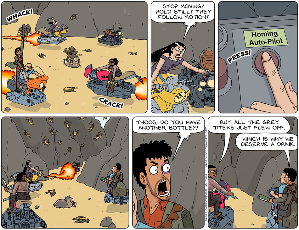 Thoos, Picknar, Knox, and Rodrigo flew their hoverbikes around, joining Spizz in Spizz's battle against the attacking grey titers. Val went to Spizz's abandoned hoevrbike, hit the "homing auto-pilot" button, and said, "Stop moving! Hold still! They follow motion!" As they all went still, the grey-titers flew after the departing hoverbike. With a furious battle-cry, Rodrigo said, "Thoos, do you have another bottle?!" Thoos said, "But all the grey titers just flew off." Rodrigo calmly replied, "Which is why we deserve a drink." Thoos, Picknar, Knox, and Rodrigo flew their hoverbikes around, joining Spizz in Spizz's battle against the attacking grey titers. Val went to Spizz's abandoned hoevrbike, hit the "homing auto-pilot" button, and said, "Stop moving! Hold still! They follow motion!" As they all went still, the grey-titers flew after the departing hoverbike. With a furious battle-cry, Rodrigo said, "Thoos, do you have another bottle?!" Thoos said, "But all the grey titers just flew off." Rodrigo calmly replied, "Which is why we deserve a drink."