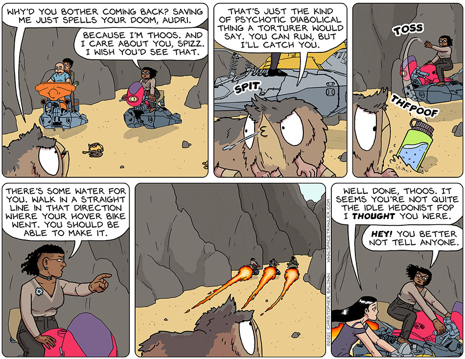 Still not believing Thoos, Spizz said, "Why'd you bother coming back? Saving me just spells your doom, Audri." Thoos said, "Because I'm Thoos. And I care about you, Spizz. I wish you'd see that." Spizz spat on the ground and said, "That's just the kind of psychotic diabolical thing a torturer would say. You can run, but i'll catch you." Giving up, Thoos tossed Spizz a full water-bottle, pointed after the departed hoverbike, and said, "There's some water for you. Walk in a straight line in that direction where your hover bike went. You should be able to make it." Then the three hoverbiked off. Looking kindly towards Thoos, Picknar said, "Well done, Thoos. It seems you're not quite the idle hedonist fop I thought you were." Annoyed, Thoos replied, "Hey! You better not tell anyone." Still not believing Thoos, Spizz said, "Why'd you bother coming back? Saving me just spells your doom, Audri." Thoos said, "Because I'm Thoos. And I care about you, Spizz. I wish you'd see that." Spizz spat on the ground and said, "That's just the kind of psychotic diabolical thing a torturer would say. You can run, but i'll catch you." Giving up, Thoos tossed Spizz a full water-bottle, pointed after the departed hoverbike, and said, "There's some water for you. Walk in a straight line in that direction where your hover bike went. You should be able to make it." Then the three hoverbiked off. Looking kindly towards Thoos, Picknar said, "Well done, Thoos. It seems you're not quite the idle hedonist fop I thought you were." Annoyed, Thoos replied, "Hey! You better not tell anyone."