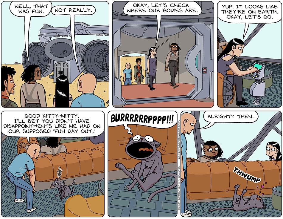 Walking back towards Thoos's ship, Thoos said to the others, "Well, that was fun." Knox said, "Not really." As they entered the ship, Picknar said, "Okay, let's check where our bodies are." Picknar checked in on the terminal bot and said, "Yup. It looks like they're on Earth. Okay, let's go." Bending over Purrloin, Knox said, "Good kitty-witty. I'll bet you didn't have disappointments like we had on our supposed 'fun day out.'" Purrloin let out a long, sustained, enormous, "Burrrrrrpppp!!!" And then passed out. Knox looked at her blankly and said, "Alrighty then." Walking back towards Thoos's ship, Thoos said to the others, "Well, that was fun." Knox said, "Not really." As they entered the ship, Picknar said, "Okay, let's check where our bodies are." Picknar checked in on the terminal bot and said, "Yup. It looks like they're on Earth. Okay, let's go." Bending over Purrloin, Knox said, "Good kitty-witty. I'll bet you didn't have disappointments like we had on our supposed 'fun day out.'" Purrloin let out a long, sustained, enormous, "Burrrrrrpppp!!!" And then passed out. Knox looked at her blankly and said, "Alrighty then."