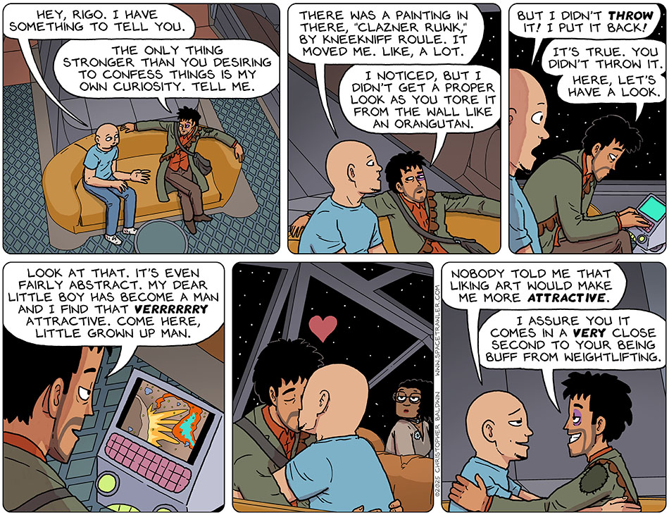 Sitting down on the couch on Thoos's ship's bridge, Knox said, "Hey, Rigo. I have something to tell you." Leaning back, relaxed, Rodrigo said, "The only thing stronger than you desiring to confess things is my own curiosity. tell me." Knox said, "There was a painting in there, "Clazner Ruwk," by Kneekniff Roule. It moved me. like, a lot." Knox smiled slightly and said, "I noticed, but I didn't get a proper look as you tore it from the wall like an orangutan." Defensive, Knox said, "But I didn't throw it! I put it back!" Rodrigo leaned over the terminal-bot to look up the painting and said, "It's true. You didn't throw it. Here, let's have a look." Looking at the painting on the screen, Rodrigo then said, "Look at that. It's even fairly abstract. My dear little boy has become a man and I find that verrrrrry attractive. Come here, little grown up man." They kissed passionately and sweetly. Knox said, "Nobody told me that liking art would make me more attractive." Rodrigo said, "I assure you it comes in a very close second to your being buff from weightlifting." Sitting down on the couch on Thoos's ship's bridge, Knox said, "Hey, Rigo. I have something to tell you." Leaning back, relaxed, Rodrigo said, "The only thing stronger than you desiring to confess things is my own curiosity. tell me." Knox said, "There was a painting in there, "Clazner Ruwk," by Kneekniff Roule. It moved me. like, a lot." Knox smiled slightly and said, "I noticed, but I didn't get a proper look as you tore it from the wall like an orangutan." Defensive, Knox said, "But I didn't throw it! I put it back!" Rodrigo leaned over the terminal-bot to look up the painting and said, "It's true. You didn't throw it. Here, let's have a look." Looking at the painting on the screen, Rodrigo then said, "Look at that. It's even fairly abstract. My dear little boy has become a man and I find that verrrrrry attractive. Come here, little grown up man." They kissed passionately and sweetly. Knox said, "Nobody told me that liking art would make me more attractive." Rodrigo said, "I assure you it comes in a very close second to your being buff from weightlifting."