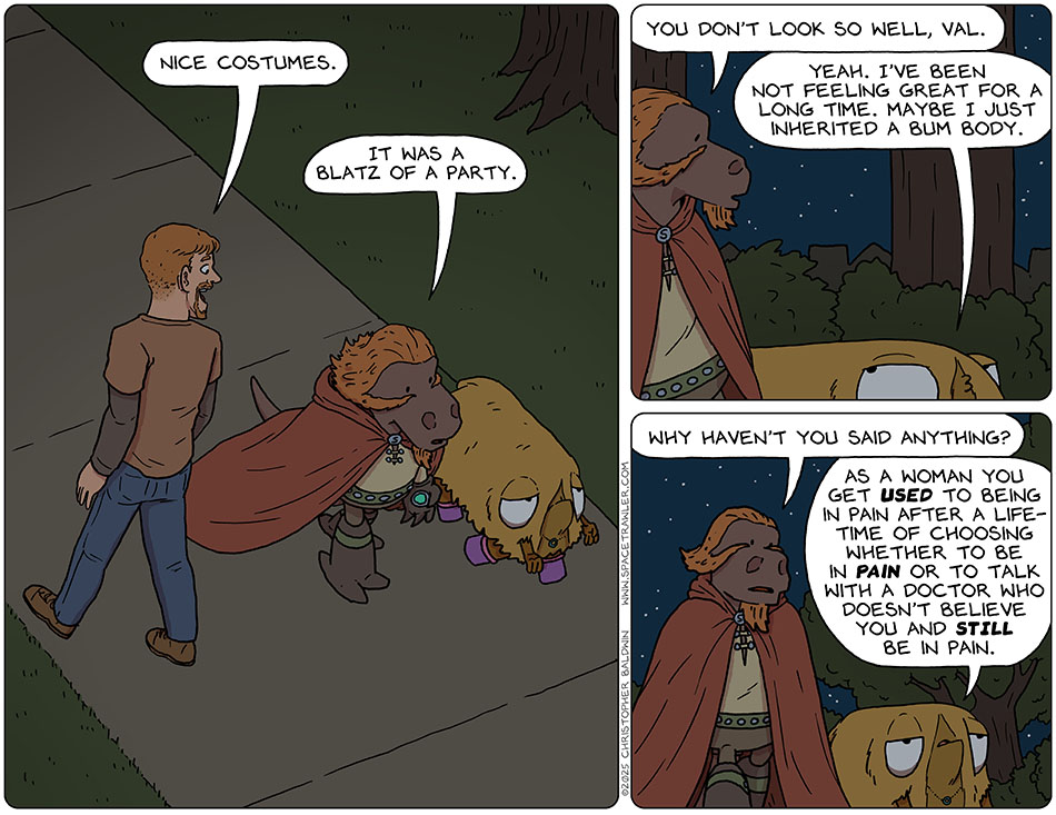 Lasper and Val walked down a park walkway on earth at night. A passing man said, "Nice costumes." Unenthusiastically, Lasper said, "It was a blatz of a party." He then looked down at Val and said, "You don't look so well, Val." She indeed did not look 100%, and replied, "Yeah. I've been not feeling great for a long time. Maybe I just inherited a bum body." Lasper said, "Why haven't you said anything?" Val said, "As a woman you get used to being in pain after a lifetime of choosing whether to be in pain or to talk with a doctor who doesn't believe you and still be in pain." Lasper and Val walked down a park walkway on earth at night. A passing man said, "Nice costumes." Unenthusiastically, Lasper said, "It was a blatz of a party." He then looked down at Val and said, "You don't look so well, Val." She indeed did not look 100%, and replied, "Yeah. I've been not feeling great for a long time. Maybe I just inherited a bum body." Lasper said, "Why haven't you said anything?" Val said, "As a woman you get used to being in pain after a lifetime of choosing whether to be in pain or to talk with a doctor who doesn't believe you and still be in pain."