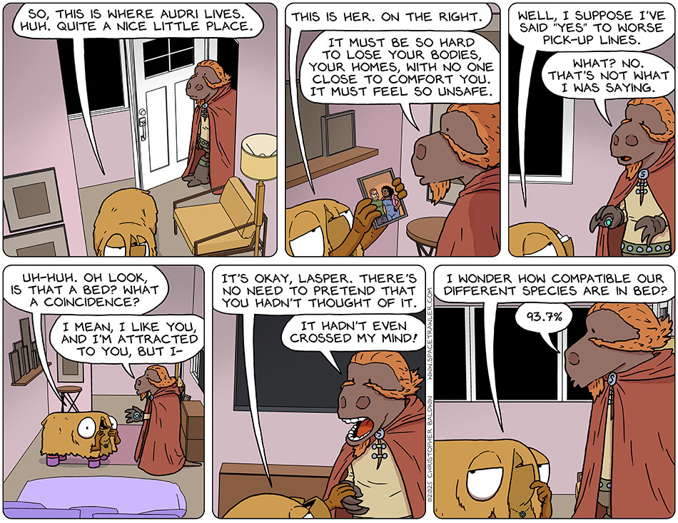 Entering Audri's apartment, Val said, "So, this is where Audri lives. Huh. Quite a nice little place." She picked up a framed photo of Audri and Nick and said, "This is her. On the right." Lasper said, "It must be so hard to lose your bodies, your homes, with no one close to comfort you. It must feel so unsafe." Grinning slyly, Val said, "Well, I suppose I've said 'yes' to worse pick-up lines." Surprised, Lasper said, "What? No. That's not what I was saying." Putting her palms to the sides of her face in mock-surprise, Val said, "Uh-huh. Oh look is that a bed? what a coincidence?" Lasper continued to try to explain by saying, "I mean, I like you and I'm attracted to you, but I-" Val took his hand in hers and said, "It's okay, Lasper. There's no need to pretend that you hadn't thought of it." Lasper exclaimed, "It hadn't even crossed my mind!" Stopping to contemplate, Val said, "I wonder how compatible our different species are in bed?" Lasper replied without missing a beat, "93.7%" Entering Audri's apartment, Val said, "So, this is where Audri lives. Huh. Quite a nice little place." She picked up a framed photo of Audri and Nick and said, "This is her. On the right." Lasper said, "It must be so hard to lose your bodies, your homes, with no one close to comfort you. It must feel so unsafe." Grinning slyly, Val said, "Well, I suppose I've said 'yes' to worse pick-up lines." Surprised, Lasper said, "What? No. That's not what I was saying." Putting her palms to the sides of her face in mock-surprise, Val said, "Uh-huh. Oh look is that a bed? what a coincidence?" Lasper continued to try to explain by saying, "I mean, I like you and I'm attracted to you, but I-" Val took his hand in hers and said, "It's okay, Lasper. There's no need to pretend that you hadn't thought of it." Lasper exclaimed, "It hadn't even crossed my mind!" Stopping to contemplate, Val said, "I wonder how compatible our different species are in bed?" Lasper replied without missing a beat, "93.7%"