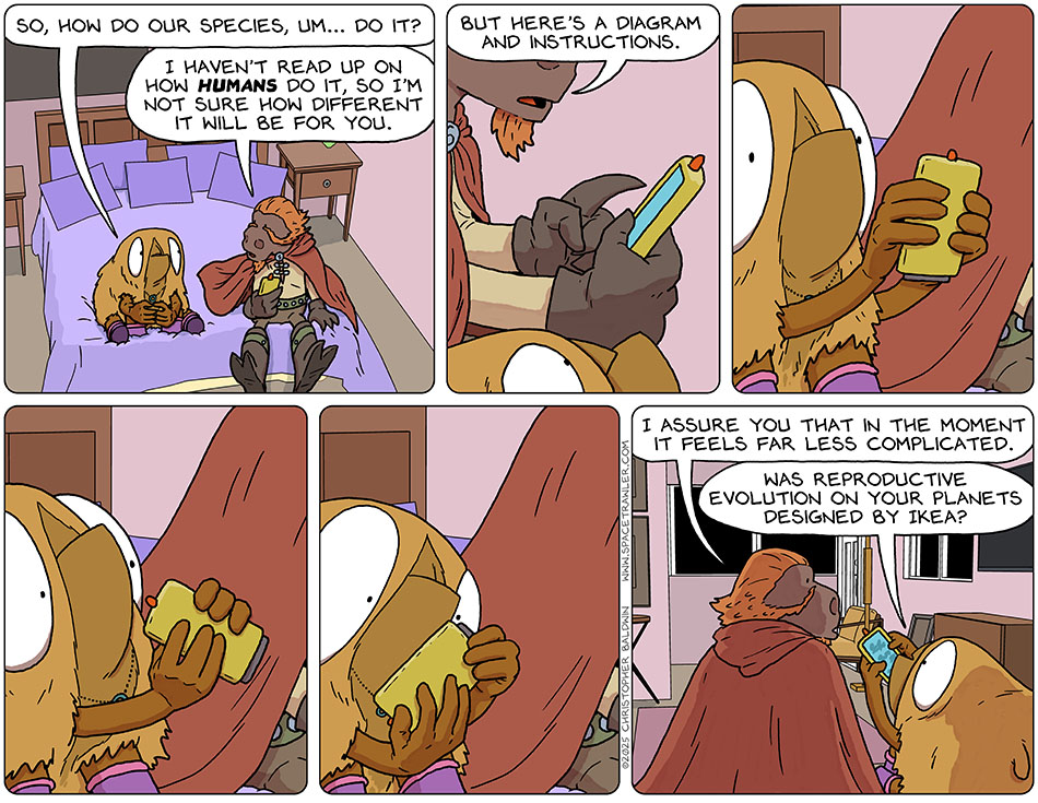 Sitting on the edge of Audri's bed, Val and Lasper talked about lovemaking. Val said, "So, how do our species, um... do it?" Lasper said, "I haven't read up on how humans do it, so I'm not sure how different it will be for you. But here's a diagram and instructions." Lasper handed her his approxiscan and she looked at the diagrams, and then turned the screen to one side and then another, and then upside down. Lasper said, "I assure you that in the moment it feels far less complicated." Still looking at the approxiscan with perplexity, Val said, "Was reproductive evolution on your planets designed by Ikea?" Sitting on the edge of Audri's bed, Val and Lasper talked about lovemaking. Val said, "So, how do our species, um... do it?" Lasper said, "I haven't read up on how humans do it, so I'm not sure how different it will be for you. But here's a diagram and instructions." Lasper handed her his approxiscan and she looked at the diagrams, and then turned the screen to one side and then another, and then upside down. Lasper said, "I assure you that in the moment it feels far less complicated." Still looking at the approxiscan with perplexity, Val said, "Was reproductive evolution on your planets designed by Ikea?"