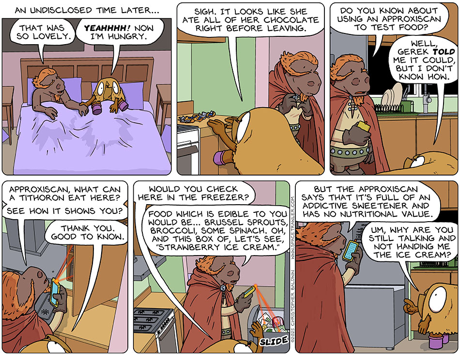 A caption reads, "An undisclosed time later..." Lasper and Val lay in bed naked under the blankets and holding hands. Lasper said, "That was so lovely." Val said, "Yeahhhh! Now I'm hungry." As Lasper got dressed, Val (who has a coat of fur and therefore doesn't wear clothes) went to the kitchen, and seeing a pile of empty chocolate bar wrappers said, "Sigh. It looks like she ate all of her chocolate right before leaving." Entering the kitchen, Lasper pulled out his approxiscan and said, "So you know about using an approxiscanto test food?" Val said, "Well, Gerek told me it could, but I don't know how." Lasper opened a cupboard, and said, "Approxiscan, what can a tithoron eat here? See how it shows you?" And indeed, little points of light came from it to indicate certain foods. Val said, "Thank you. Good to know." She then opened the freezer and said, "Would you check here in the freezer?" Turning the approxiscan to the freezer, he said, "Food which is edible to you would be... brussel sprouts, broccoli, some spinach. Oh, and this box of, let's see,'strawberry ice cream,' but the approxiscan says that it's full of an addictive sweetener and has no nutritional value." Looking confused and pointing at the freezer, which is slightly tall for her to easily get into, Val said, "Um, why are you still talking and not handing me the ice cream?" A caption reads, "An undisclosed time later..." Lasper and Val lay in bed naked under the blankets and holding hands. Lasper said, "That was so lovely." Val said, "Yeahhhh! Now I'm hungry." As Lasper got dressed, Val (who has a coat of fur and therefore doesn't wear clothes) went to the kitchen, and seeing a pile of empty chocolate bar wrappers said, "Sigh. It looks like she ate all of her chocolate right before leaving." Entering the kitchen, Lasper pulled out his approxiscan and said, "So you know about using an approxiscanto test food?" Val said, "Well, Gerek told me it could, but I don't know how." Lasper opened a cupboard, and said, "Approxiscan, what can a tithoron eat here? See how it shows you?" And indeed, little points of light came from it to indicate certain foods. Val said, "Thank you. Good to know." She then opened the freezer and said, "Would you check here in the freezer?" Turning the approxiscan to the freezer, he said, "Food which is edible to you would be... brussel sprouts, broccoli, some spinach. Oh, and this box of, let's see,'strawberry ice cream,' but the approxiscan says that it's full of an addictive sweetener and has no nutritional value." Looking confused and pointing at the freezer, which is slightly tall for her to easily get into, Val said, "Um, why are you still talking and not handing me the ice cream?"