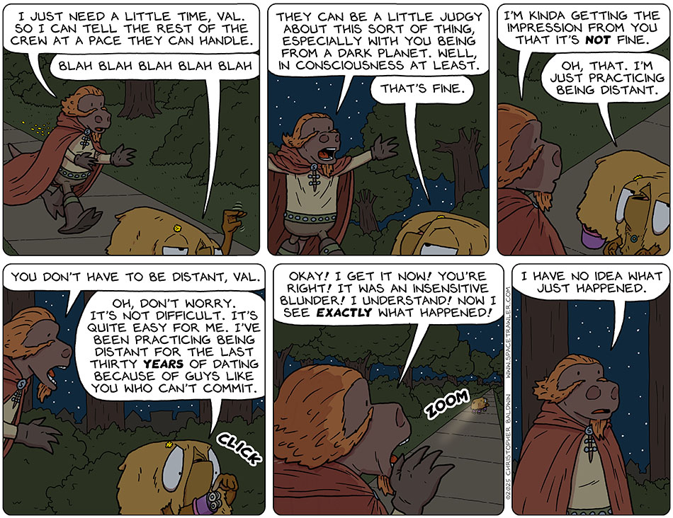 Lasper began walking after Val who was walking away. Lasper tried to explain his request, "I just need a little time, Val so I can tell the rest of the crew at a pace they can handle." Val held up a hand and moved it like a puppet head and said, "Blah blah blah blah blah." Lasper spread his arms wide and said, "They can be a little judgy about this sort of thing, especially with you being from a dark planet. Well, in consciousness at least." Val looked back at him, annoyed, and said, "That's fine." Lasper said, "I'm kinda getting the impression from you that it's not fine." As droll as she could, Val said, "Oh, that. I'm just practicing being distant." Lasper said, "You don't have to be distant, Val." Activating the wheels on her roller skates, Val said, "Oh, don't worry. It's not difficult. It's quite easy for me. I've been practicing being distant for the last thirty years of dating because of guys like you who can't commit." As she rolled away, Lasper yelled after her, "Okay! I get it now! You're right! It was an insensitive blunder! I understand! now I see exactly what happened!" When she was out of hearing, he said to himself, "I have no idea what just happened."